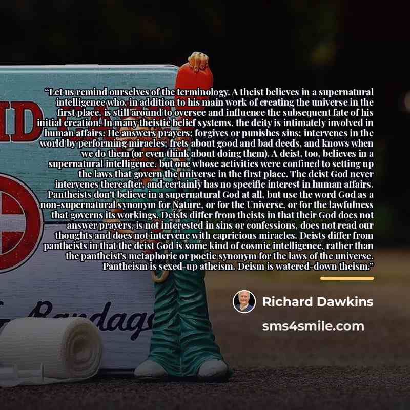 “Let us remind ourselves of the terminology. A theist believes in a supernatural intelligence who, in addition to his main work of creating the universe in the first place, is still around to oversee and influence the subsequent fate of his initial creation. In many theistic belief systems, the…” quote by Richard Dawkins
