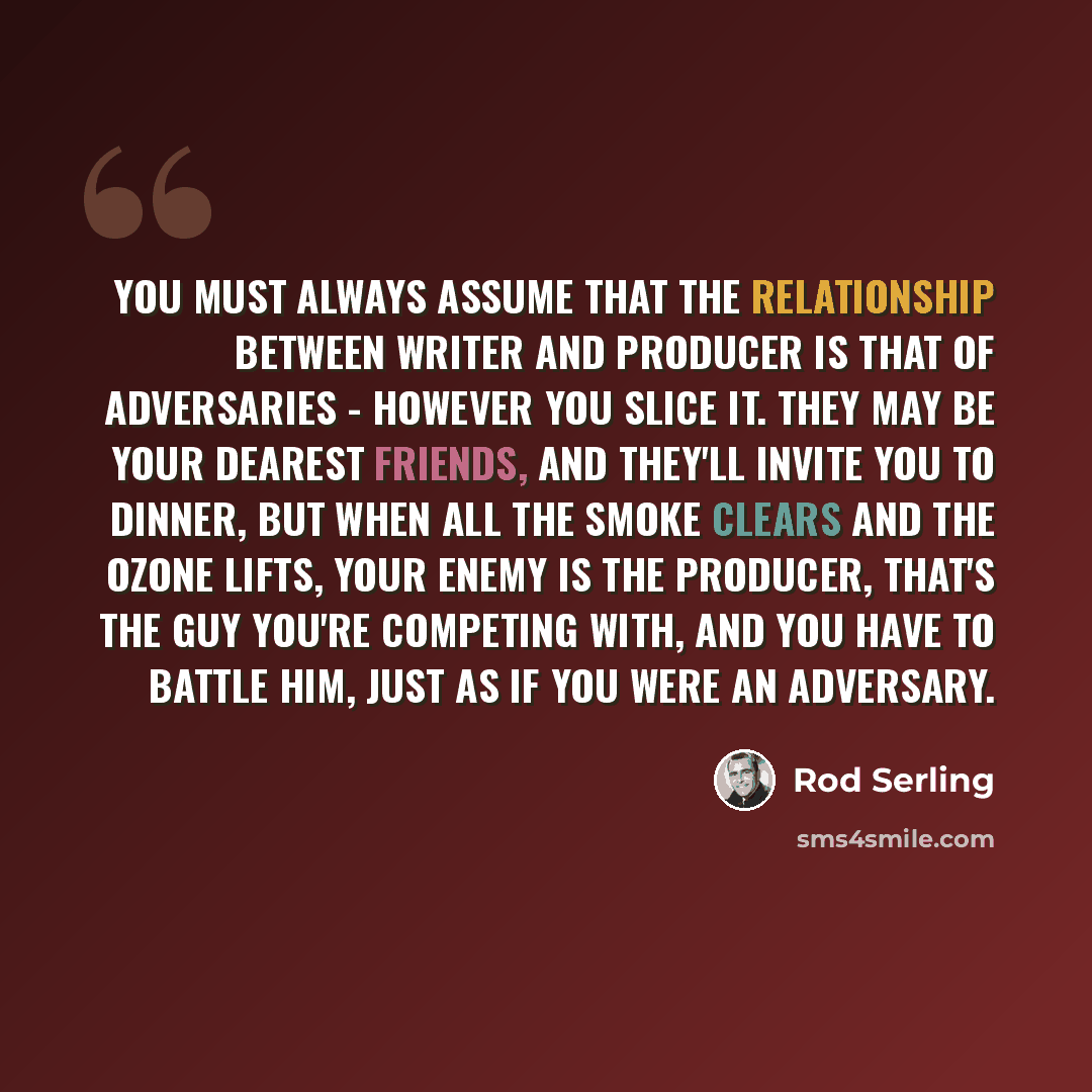 “You must always assume that the relationship between writer and producer is that of adversaries - however you slice it. They may be your dearest friends, and they'll invite you to dinner, but when all the smoke clears and the ozone lifts, your enemy is the producer, that's the guy you're competing…” quote by Rod Serling
