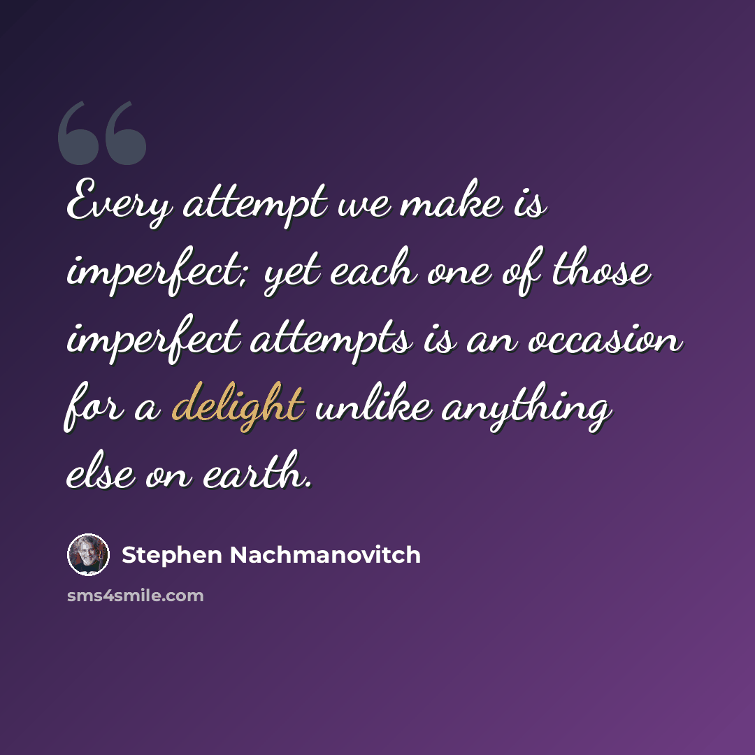 “Every attempt we make is imperfect; yet each one of those imperfect attempts is an occasion for a delight unlike anything else on earth.” quote by Stephen Nachmanovitch