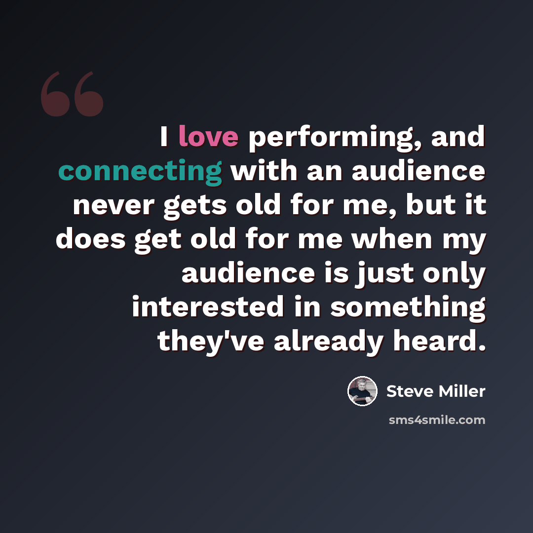 “I love performing, and connecting with an audience never gets old for me, but it does get old for me when my audience is just only interested in something they've already heard.” quote by Steve Miller