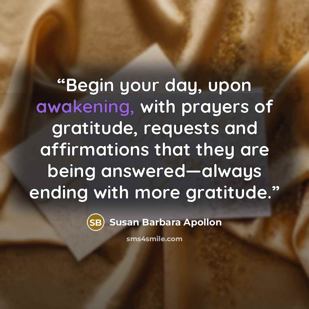 “Begin your day, upon awakening, with prayers of gratitude, requests and affirmations that they are being answered—always ending with more gratitude.” quote by Susan Barbara Apollon