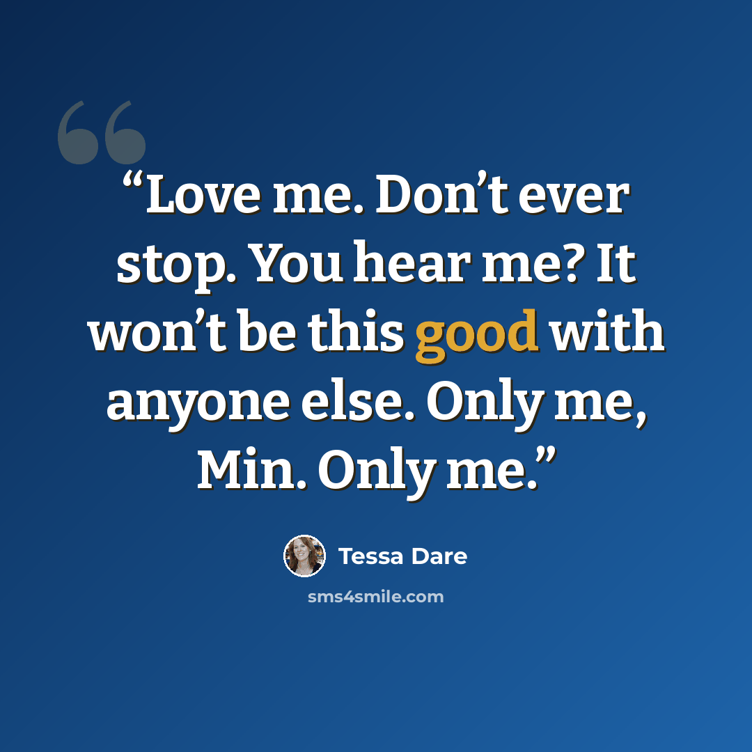 “Love me. Don’t ever stop. You hear me? It won’t be this good with anyone else. Only me, Min. Only me.” quote by Tessa Dare