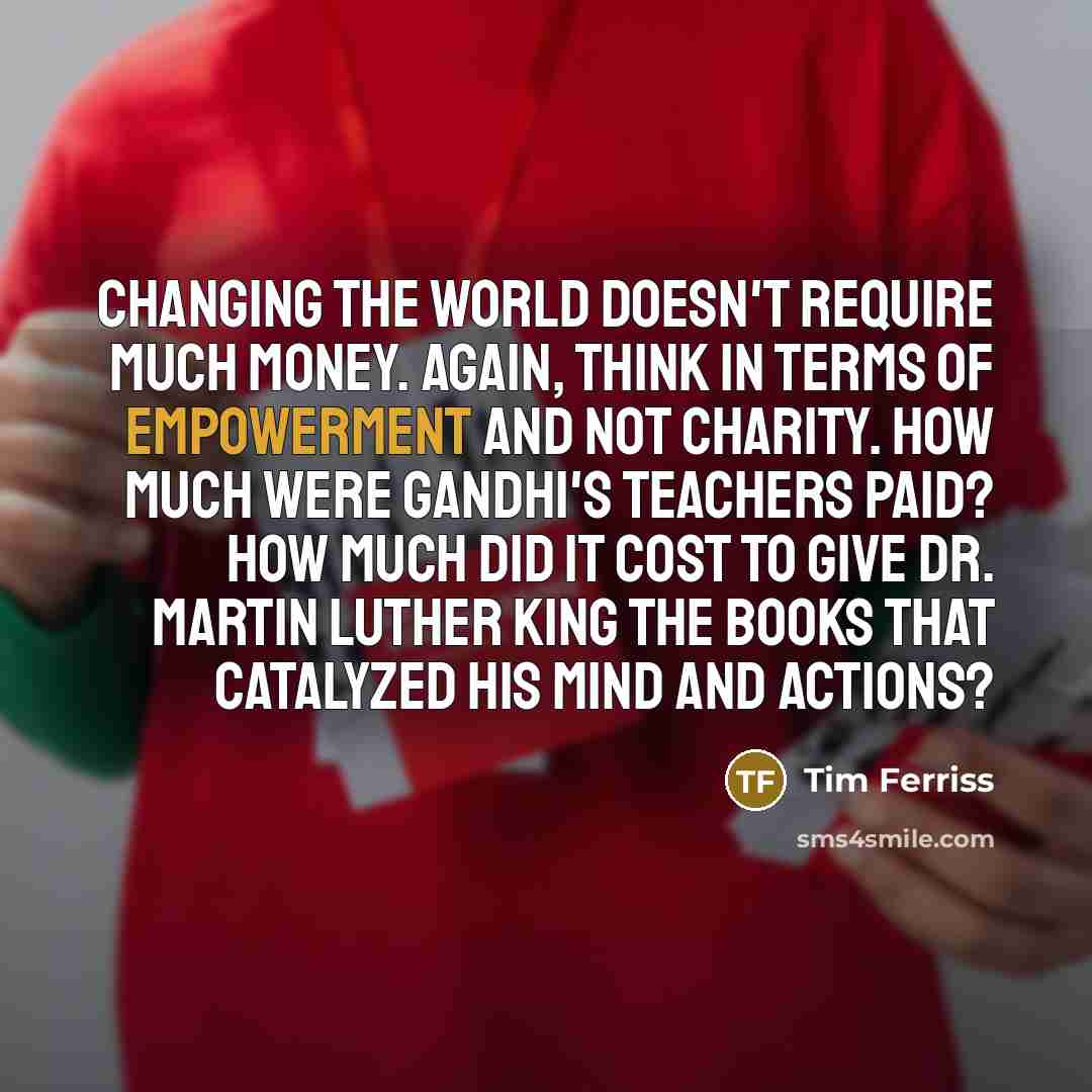 “Changing the world doesn't require much money. Again, think in terms of empowerment and not charity. How much were Gandhi's teachers paid? How much did it cost to give Dr. Martin Luther King the books that catalyzed his mind and actions?” quote by Tim Ferriss