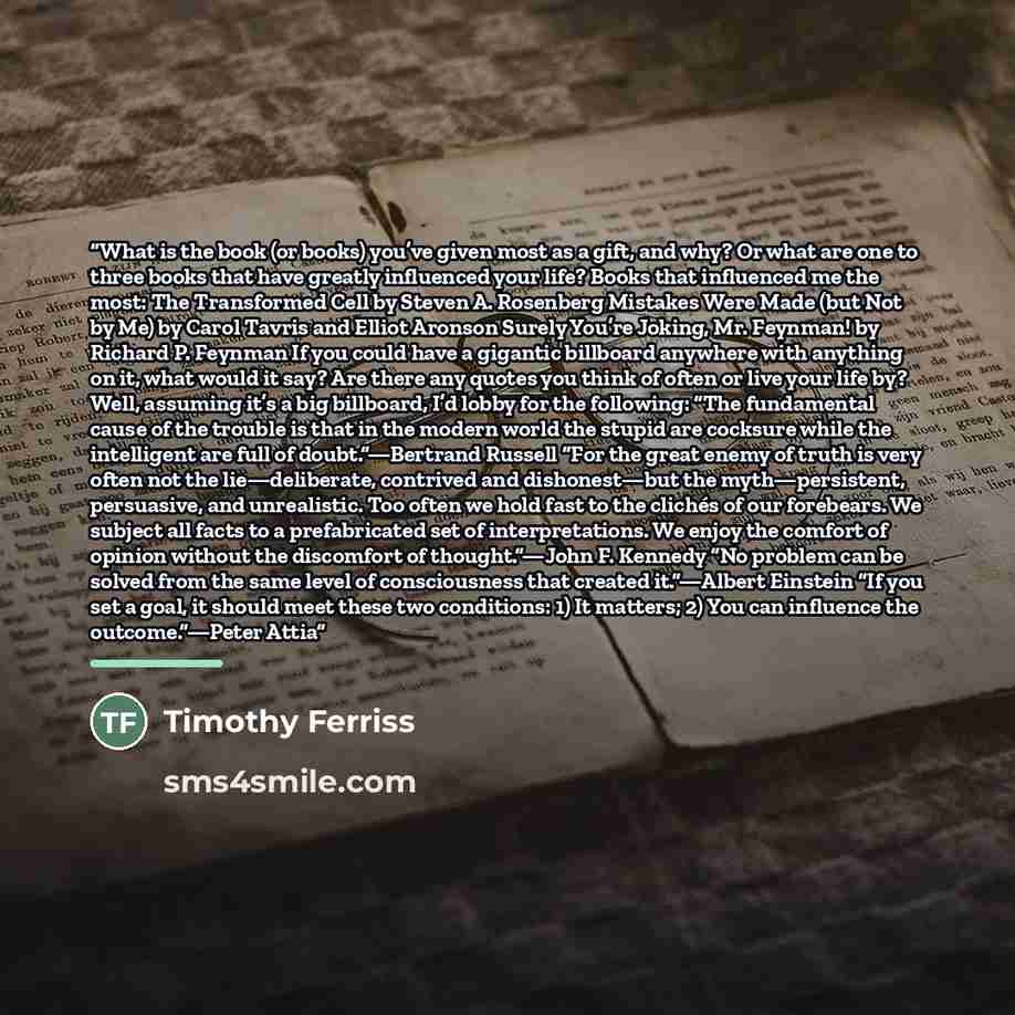 “What is the book (or books) you’ve given most as a gift, and why? Or what are one to three books that have greatly influenced your life? Books that influenced me the most: The Transformed Cell by Steven A. Rosenberg Mistakes Were Made (but Not by Me) by Carol Tavris and Elliot Aronson Surely…” quote by Timothy Ferriss