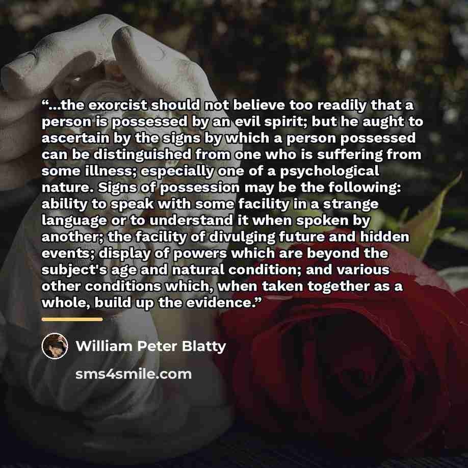 “...the exorcist should not believe too readily that a person is possessed by an evil spirit; but he aught to ascertain by the signs by which a person possessed can be distinguished from one who is suffering from some illness; especially one of a psychological nature. Signs of possession may be the…” quote by William Peter Blatty