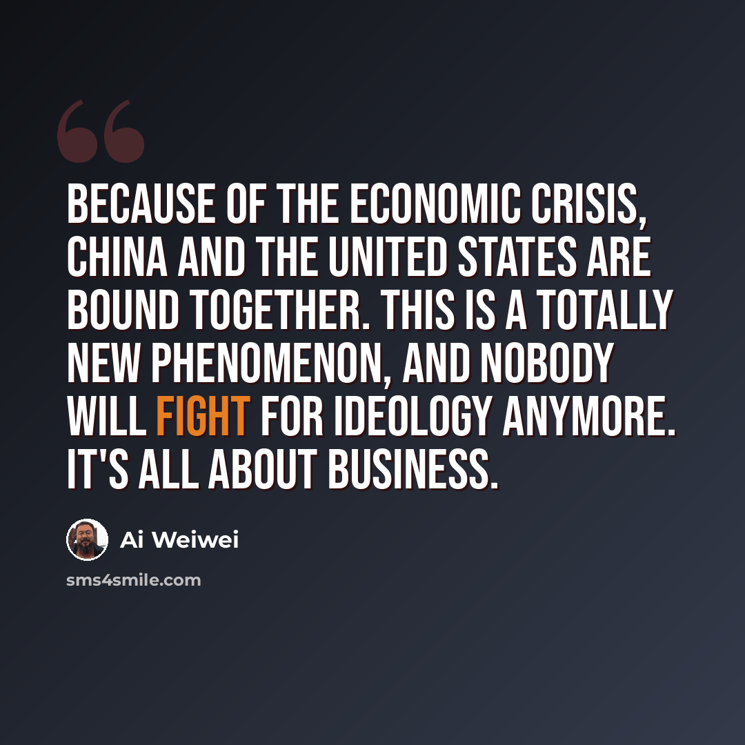 “Because of the economic crisis, China and the United States are bound together. This is a totally new phenomenon, and nobody will fight for ideology anymore. It's all about business.” quote by Ai Weiwei