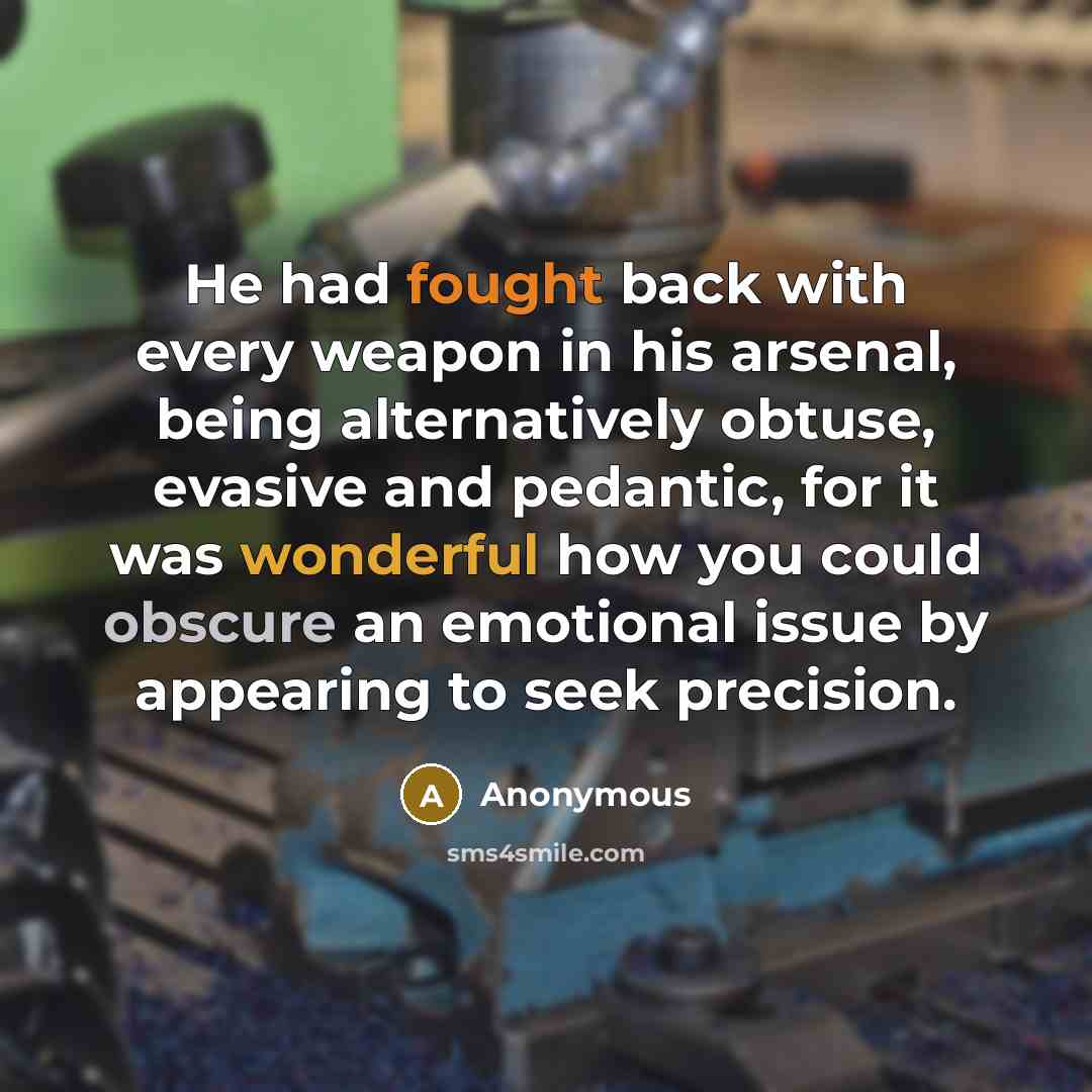 “He had fought back with every weapon in his arsenal, being alternatively obtuse, evasive and pedantic, for it was wonderful how you could obscure an emotional issue by appearing to seek precision.” quote by Anonymous
