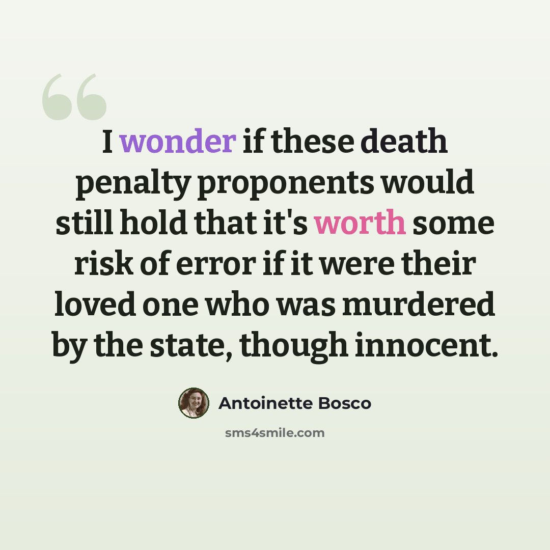 “I wonder if these death penalty proponents would still hold that it's worth some risk of error if it were their loved one who was murdered by the state, though innocent.” quote by Antoinette Bosco