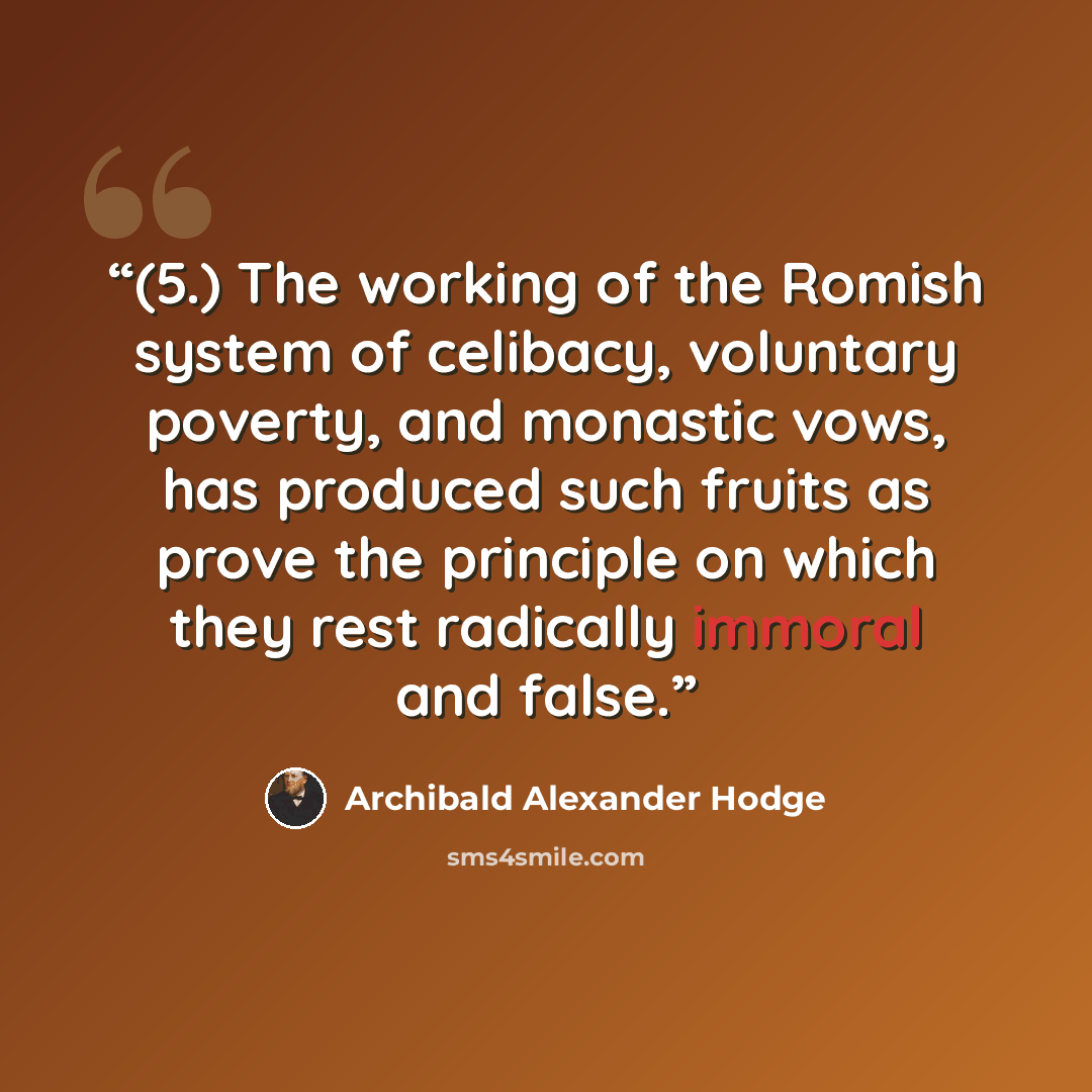 “(5.) The working of the Romish system of celibacy, voluntary poverty, and monastic vows, has produced such fruits as prove the principle on which they rest radically immoral and false.” quote by Archibald Alexander Hodge