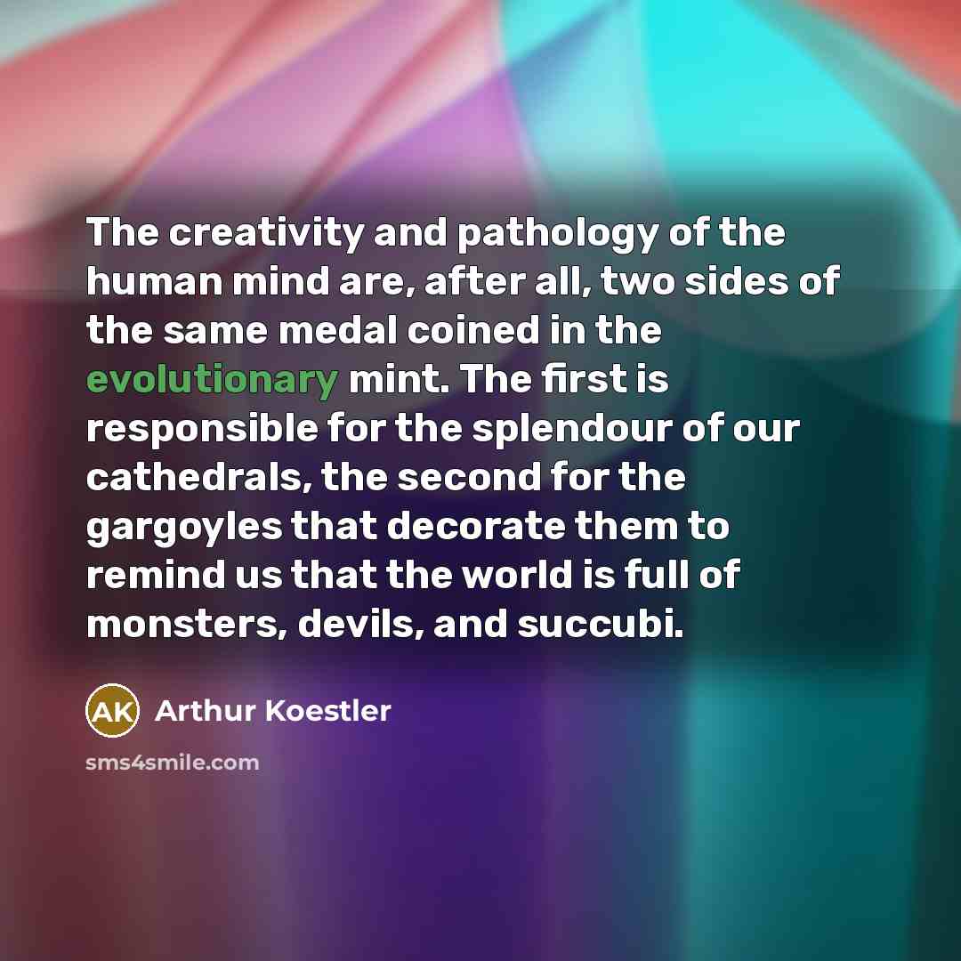“The creativity and pathology of the human mind are, after all, two sides of the same medal coined in the evolutionary mint. The first is responsible for the splendour of our cathedrals, the second for the gargoyles that decorate them to remind us that the world is full of monsters, devils, and…” quote by Arthur Koestler