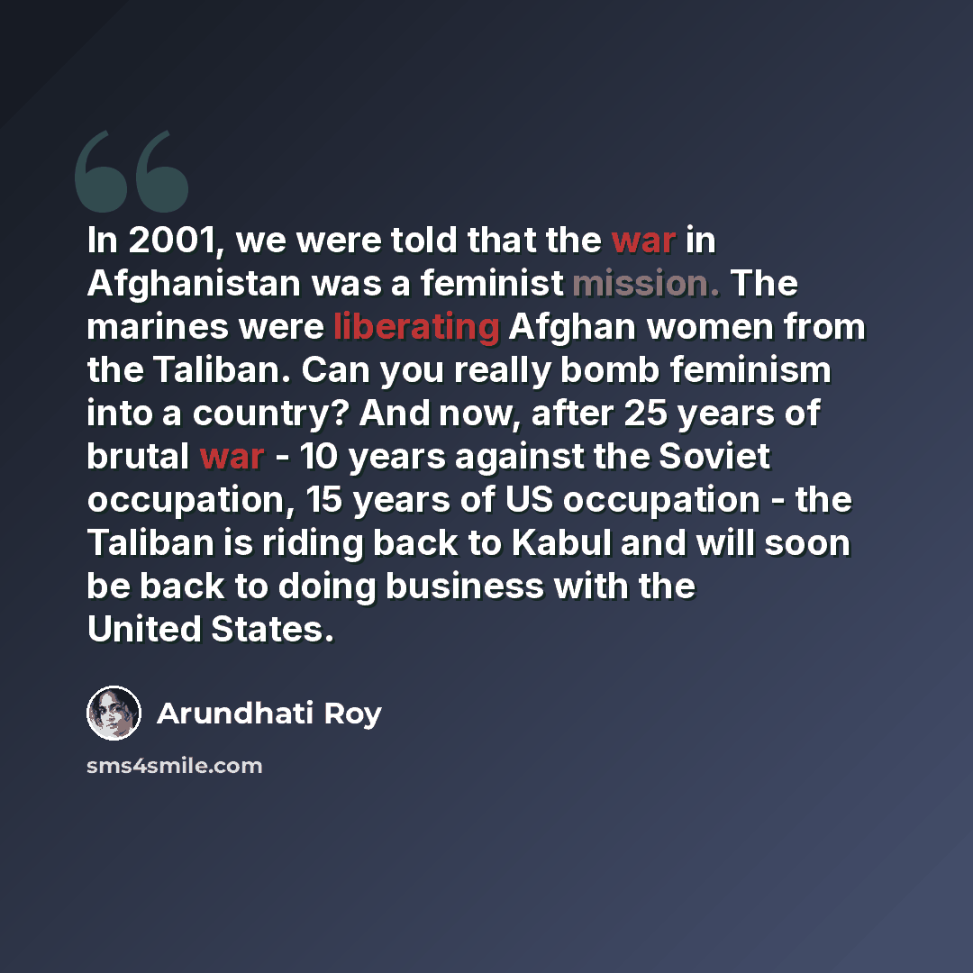 “In 2001, we were told that the war in Afghanistan was a feminist mission. The marines were liberating Afghan women from the Taliban. Can you really bomb feminism into a country? And now, after 25 years of brutal war - 10 years against the Soviet occupation, 15 years of US occupation - the Taliban…” quote by Arundhati Roy