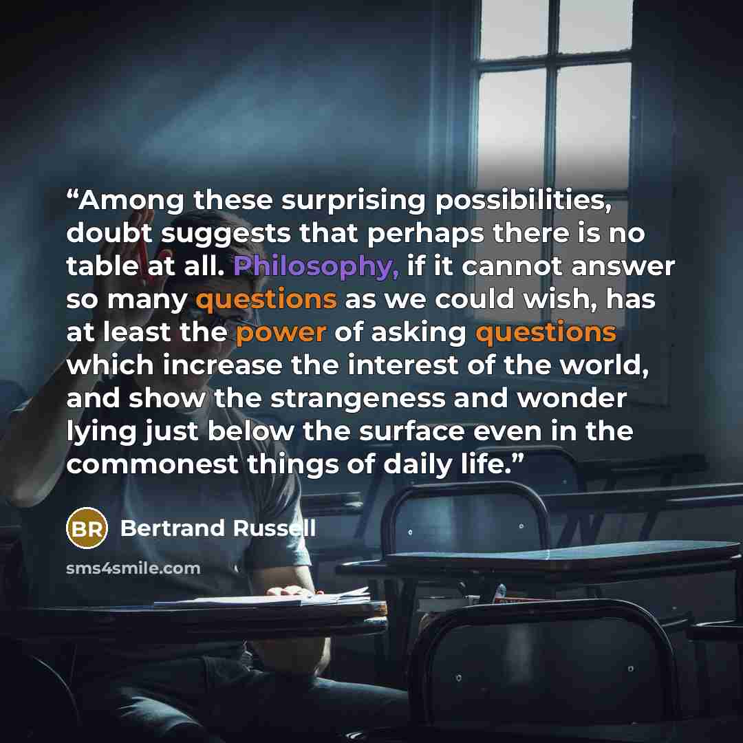 “Among these surprising possibilities, doubt suggests that perhaps there is no table at all. Philosophy, if it cannot answer so many questions as we could wish, has at least the power of asking questions which increase the interest of the world, and show the strangeness and wonder lying just below…” quote by Bertrand Russell