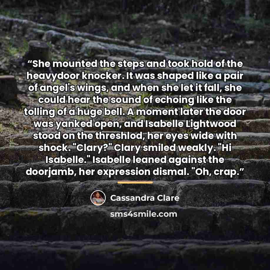 “She mounted the steps and took hold of the heavydoor knocker. It was shaped like a pair of angel's wings, and when she let it fall, she could hear the sound of echoing like the tolling of a huge bell. A moment later the door was yanked open, and Isabelle Lightwood stood on the threshlod, her eyes…” quote by Cassandra Clare