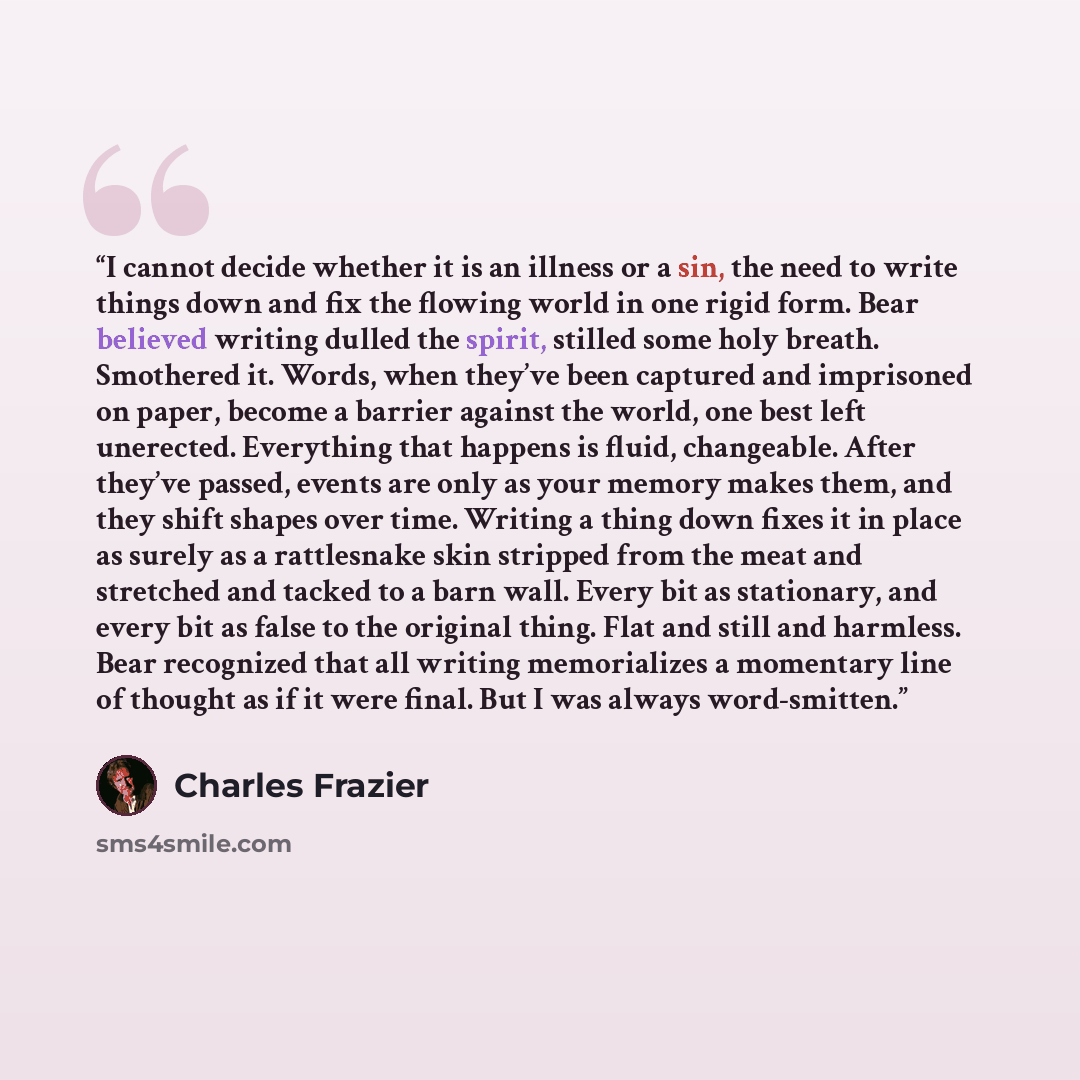 “I cannot decide whether it is an illness or a sin, the need to write things down and fix the flowing world in one rigid form. Bear believed writing dulled the spirit, stilled some holy breath. Smothered it. Words, when they’ve been captured and imprisoned on paper, become a barrier against the…” quote by Charles Frazier