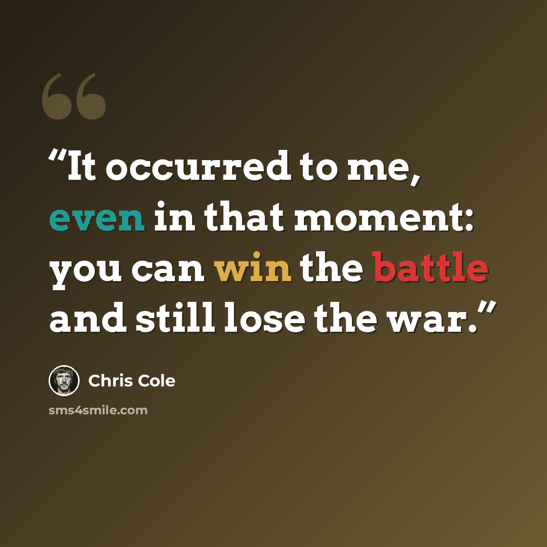 “It occurred to me, even in that moment: you can win the battle and still lose the war.” quote by Chris Cole