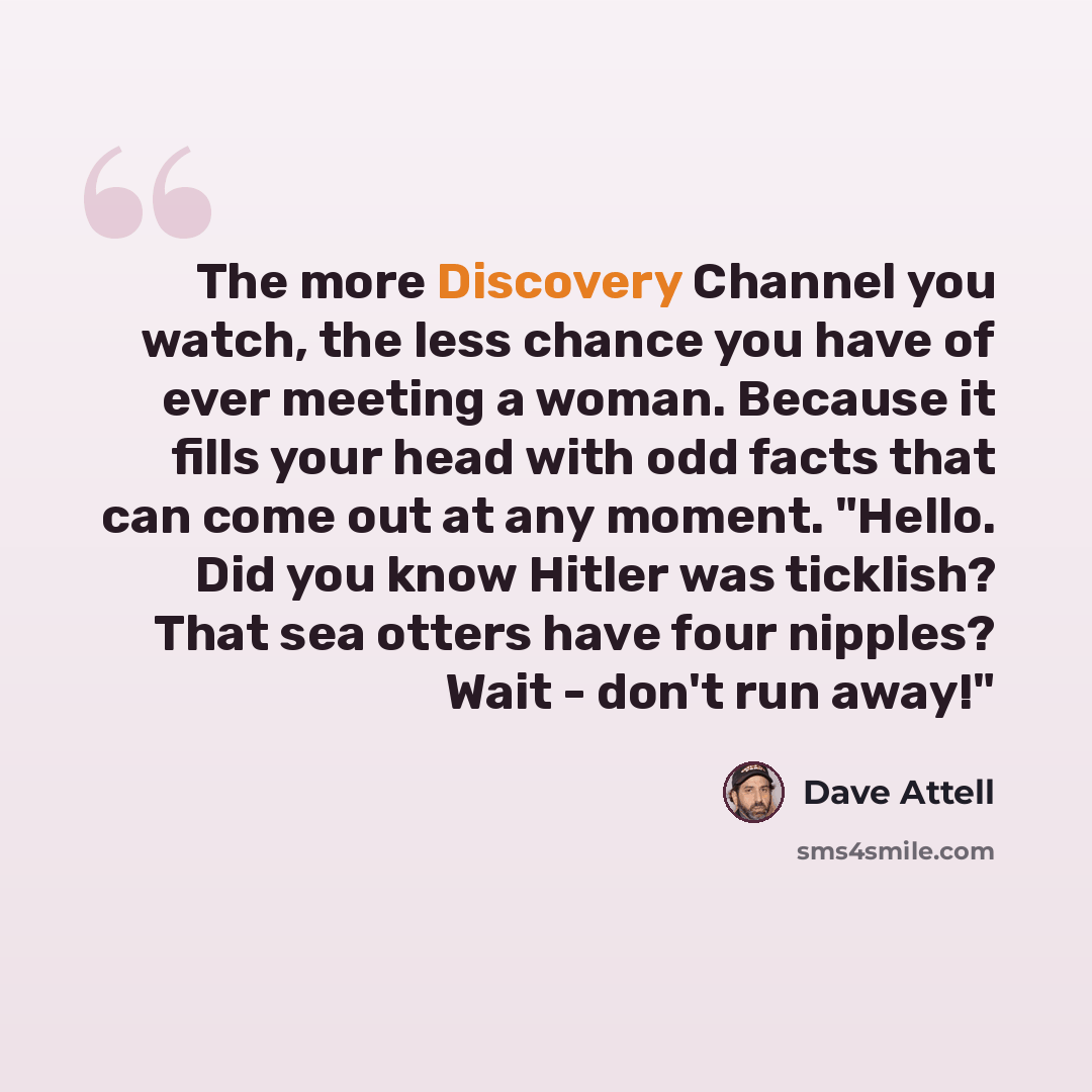 “The more Discovery Channel you watch, the less chance you have of ever meeting a woman. Because it fills your head with odd facts that can come out at any moment. "Hello. Did you know Hitler was ticklish? That sea otters have four nipples? Wait - don't run away!"” quote by Dave Attell
