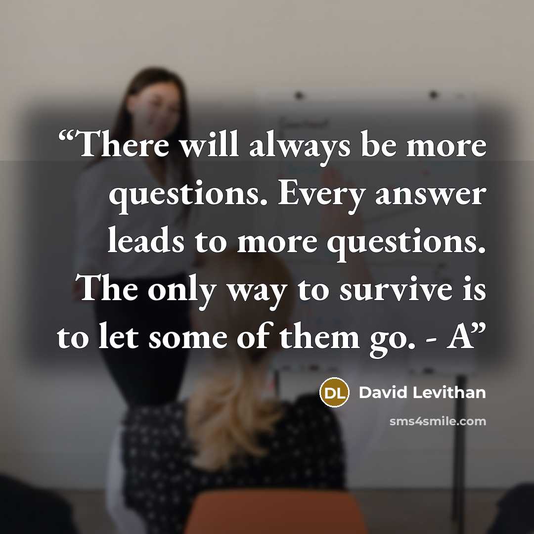 “There will always be more questions. Every answer leads to more questions. The only way to survive is to let some of them go. - A” quote by David Levithan