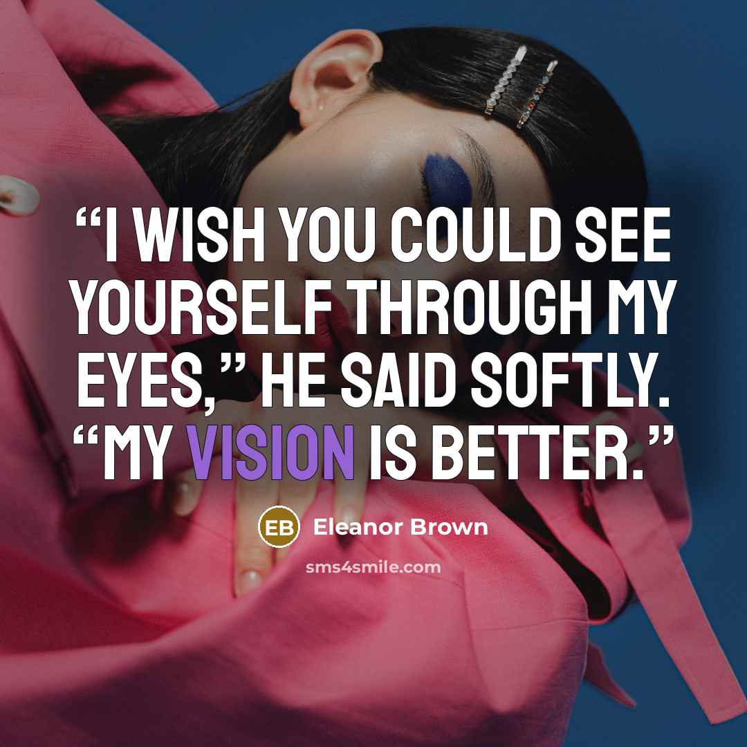 “I wish you could see yourself through my eyes,” he said softly. “My vision is better.” quote by Eleanor Brown