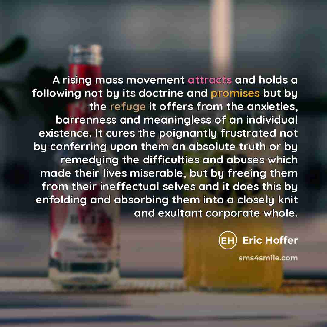“A rising mass movement attracts and holds a following not by its doctrine and promises but by the refuge it offers from the anxieties, barrenness and meaningless of an individual existence. It cures the poignantly frustrated not by conferring upon them an absolute truth or by remedying the…” quote by Eric Hoffer