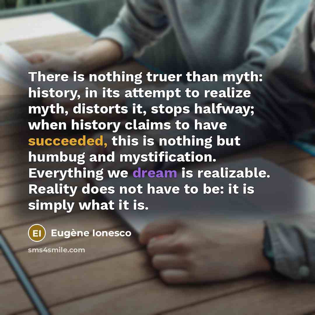 “There is nothing truer than myth: history, in its attempt to realize myth, distorts it, stops halfway; when history claims to have succeeded, this is nothing but humbug and mystification. Everything we dream is realizable. Reality does not have to be: it is simply what it is.” quote by Eugene Ionesco