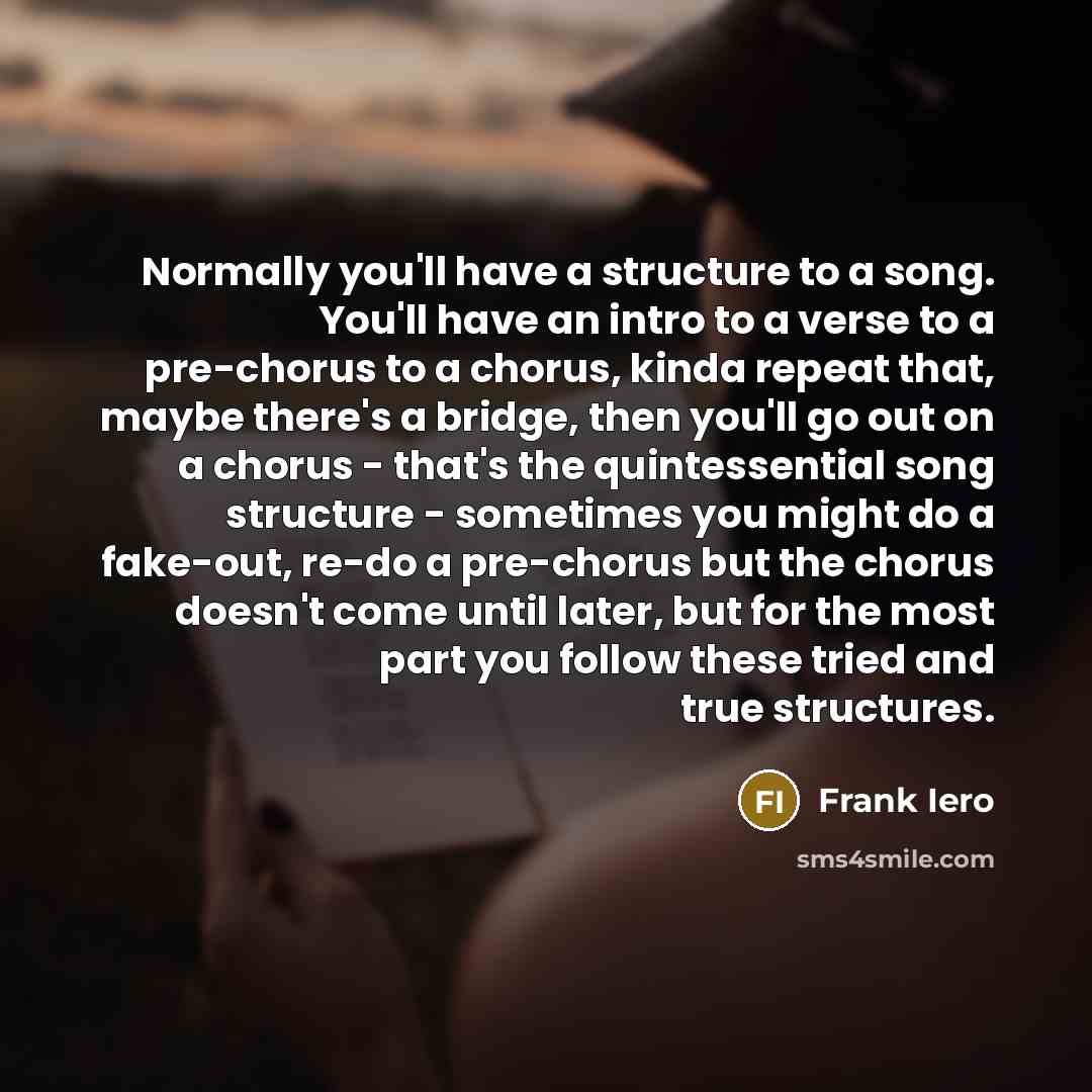 “Normally you'll have a structure to a song. You'll have an intro to a verse to a pre-chorus to a chorus, kinda repeat that, maybe there's a bridge, then you'll go out on a chorus - that's the quintessential song structure - sometimes you might do a fake-out, re-do a pre-chorus but the chorus…” quote by Frank Iero