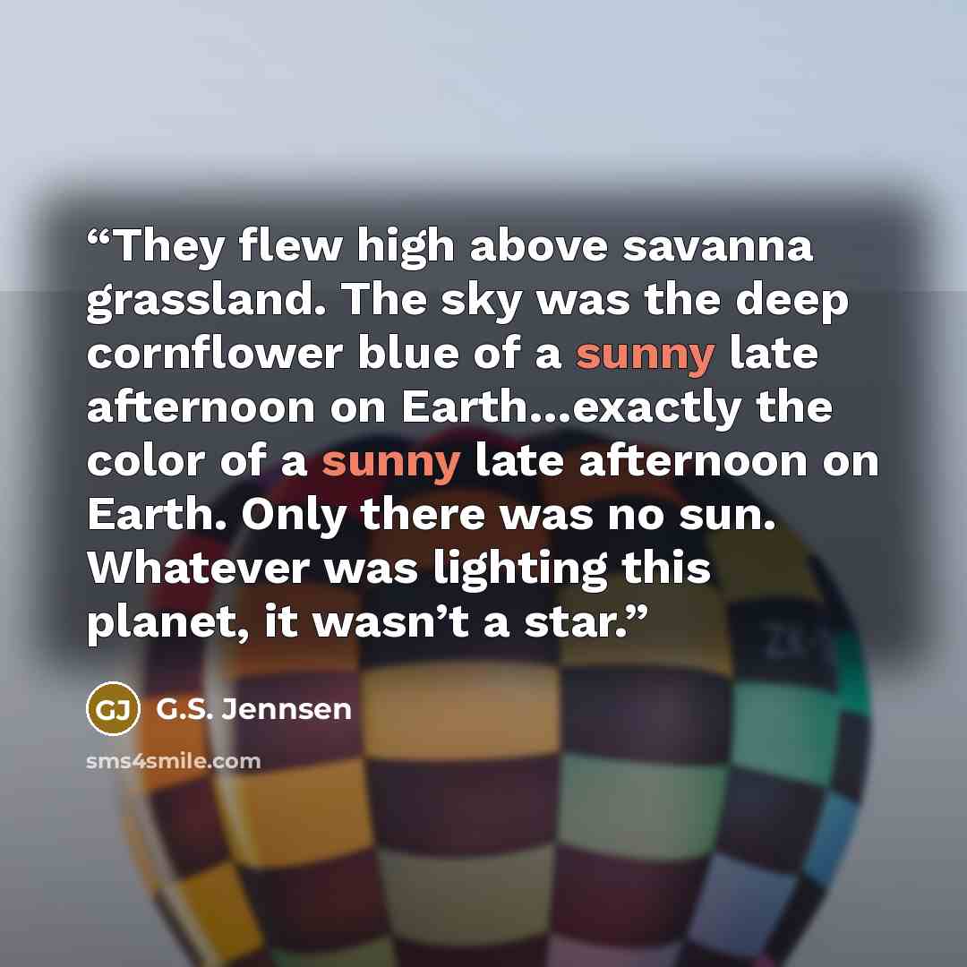 “They flew high above savanna grassland. The sky was the deep cornflower blue of a sunny late afternoon on Earth…exactly the color of a sunny late afternoon on Earth. Only there was no sun. Whatever was lighting this planet, it wasn’t a star.” quote by G.S. Jennsen
