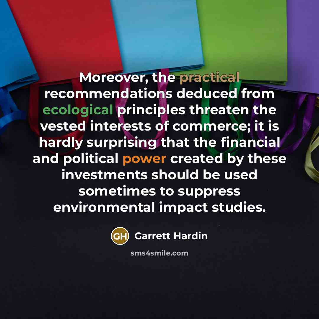 “Moreover, the practical recommendations deduced from ecological principles threaten the vested interests of commerce; it is hardly surprising that the financial and political power created by these investments should be used sometimes to suppress environmental impact studies.” quote by Garrett Hardin