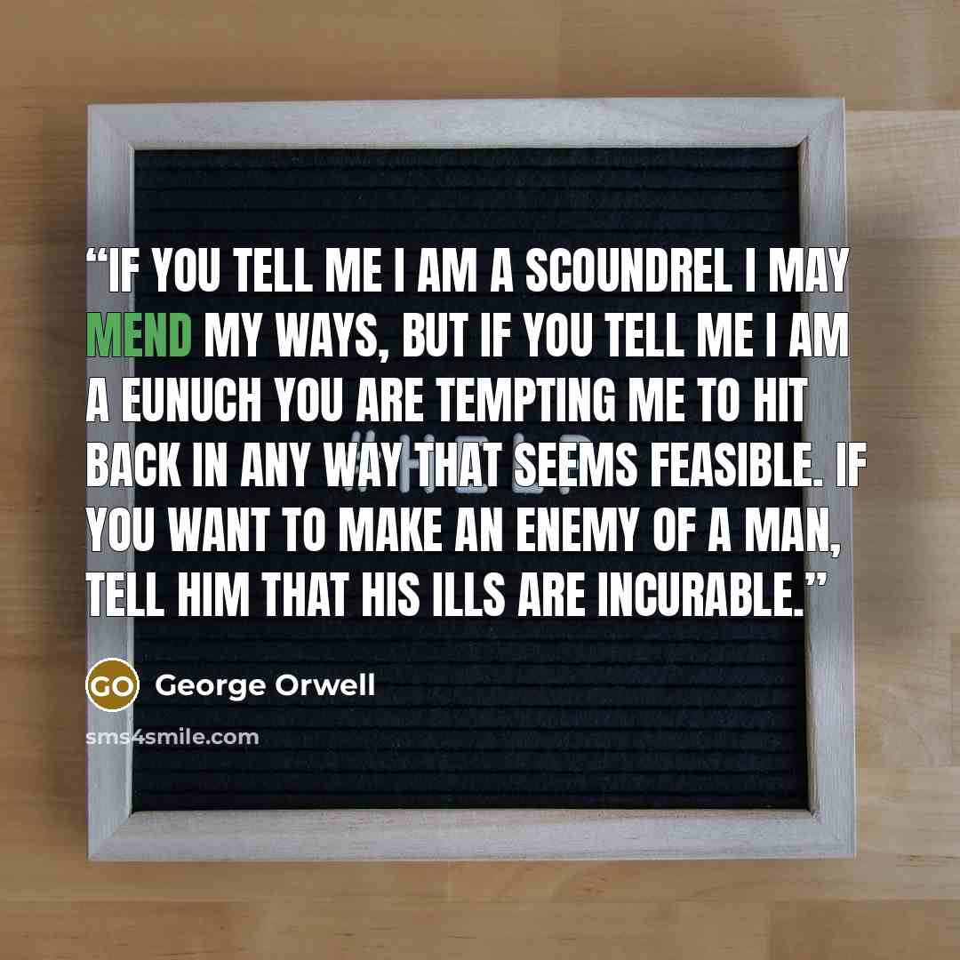 “If you tell me I am a scoundrel I may mend my ways, but if you tell me I am a eunuch you are tempting me to hit back in any way that seems feasible. If you want to make an enemy of a man, tell him that his ills are incurable.” quote by George Orwell