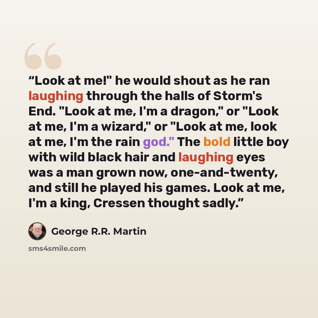 “Look at me!" he would shout as he ran laughing through the halls of Storm's End. "Look at me, I'm a dragon," or "Look at me, I'm a wizard," or "Look at me, look at me, I'm the rain god." The bold little boy with wild black hair and laughing eyes was a man grown now, one-and-twenty, and still he…” quote by George R.R. Martin