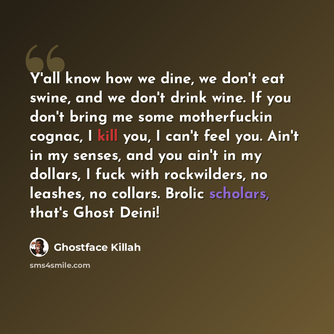 “Y'all know how we dine, we don't eat swine, and we don't drink wine. If you don't bring me some motherfuckin cognac, I kill you, I can't feel you. Ain't in my senses, and you ain't in my dollars, I fuck with rockwilders, no leashes, no collars. Brolic scholars, that's Ghost Deini!” quote by Ghostface Killah