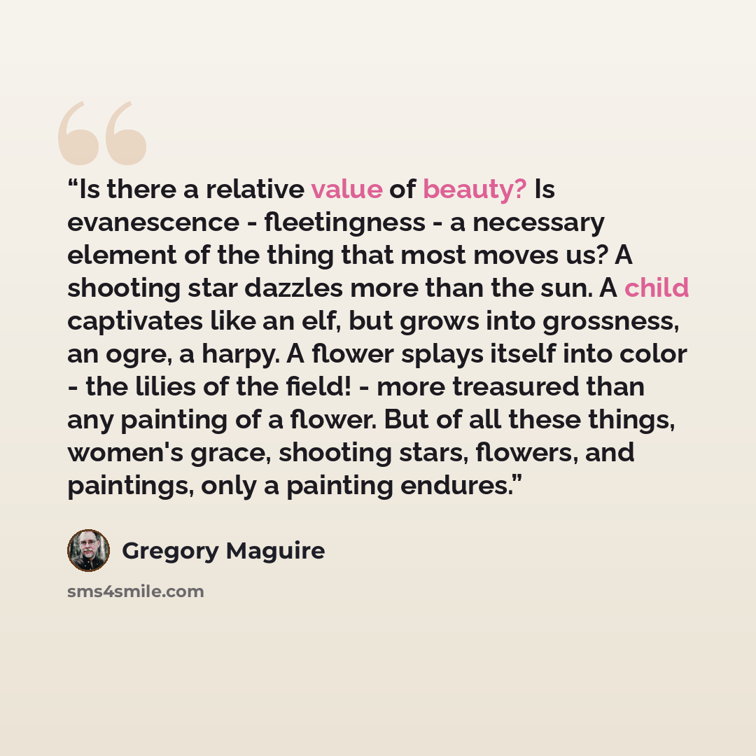 “Is there a relative value of beauty? Is evanescence - fleetingness - a necessary element of the thing that most moves us? A shooting star dazzles more than the sun. A child captivates like an elf, but grows into grossness, an ogre, a harpy. A flower splays itself into color - the lilies of the…” quote by Gregory Maguire