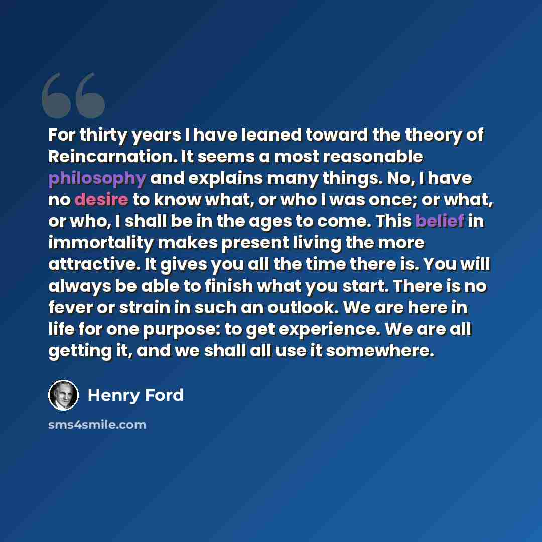 “For thirty years I have leaned toward the theory of Reincarnation. It seems a most reasonable philosophy and explains many things. No, I have no desire to know what, or who I was once; or what, or who, I shall be in the ages to come. This belief in immortality makes present living the more…” quote by Henry Ford