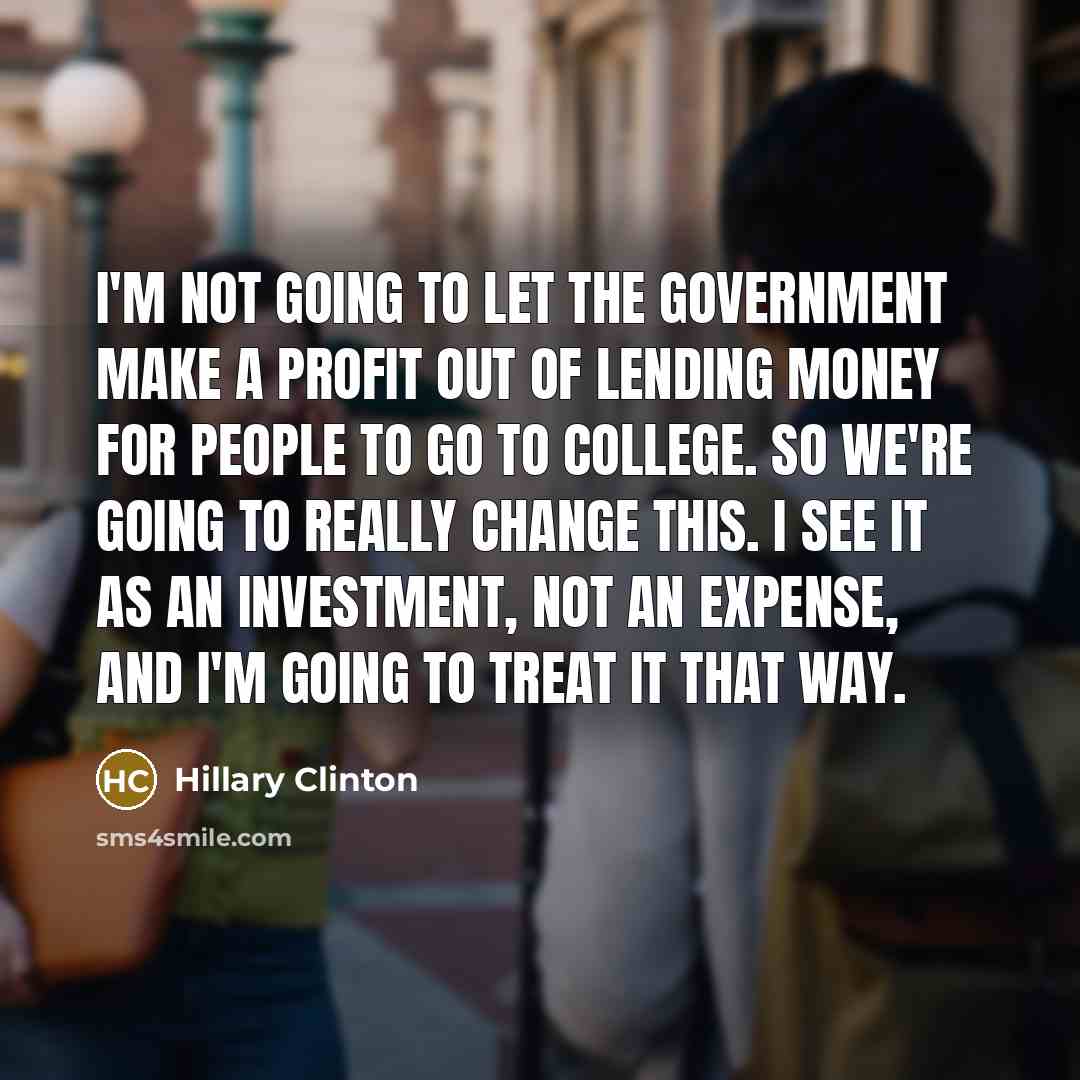 “I'm not going to let the government make a profit out of lending money for people to go to college. So we're going to really change this. I see it as an investment, not an expense, and I'm going to treat it that way.” quote by Hillary Clinton