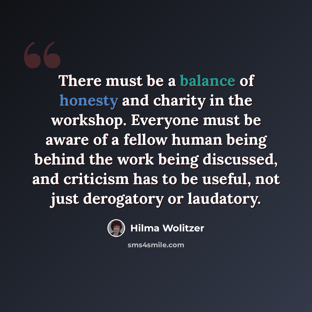 “There must be a balance of honesty and charity in the workshop. Everyone must be aware of a fellow human being behind the work being discussed, and criticism has to be useful, not just derogatory or laudatory.” quote by Hilma Wolitzer