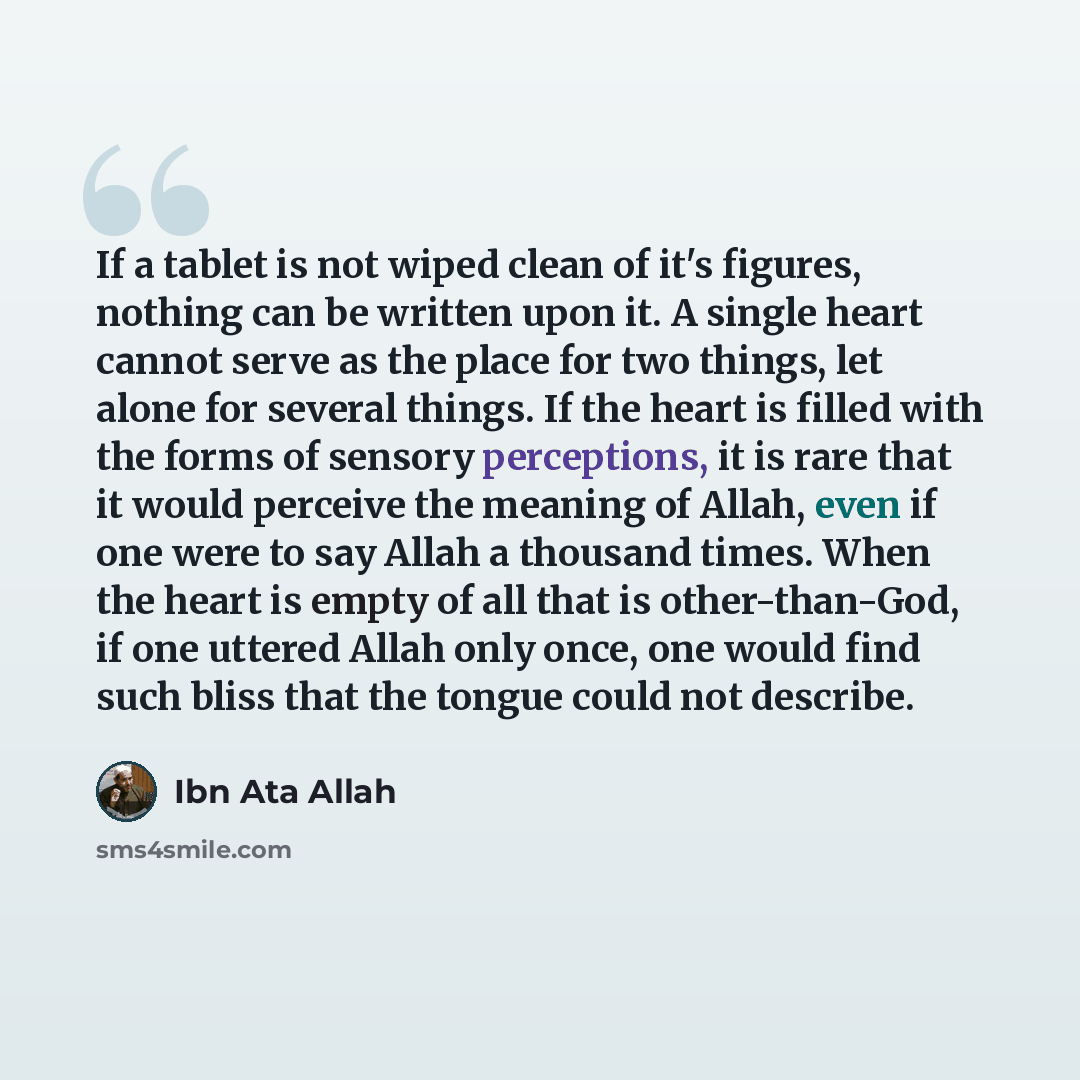 “If a tablet is not wiped clean of it's figures, nothing can be written upon it. A single heart cannot serve as the place for two things, let alone for several things. If the heart is filled with the forms of sensory perceptions, it is rare that it would perceive the meaning of Allah, even if one…” quote by Ibn Ata Allah