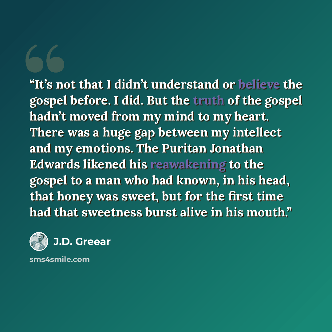 “It’s not that I didn’t understand or believe the gospel before. I did. But the truth of the gospel hadn’t moved from my mind to my heart. There was a huge gap between my intellect and my emotions. The Puritan Jonathan Edwards likened his reawakening to the gospel to a man who had known, in his…” quote by J.D. Greear
