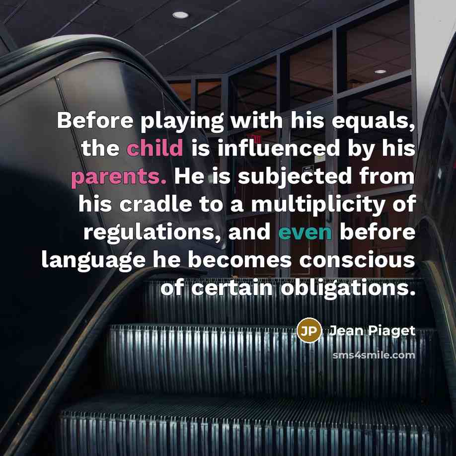 “Before playing with his equals, the child is influenced by his parents. He is subjected from his cradle to a multiplicity of regulations, and even before language he becomes conscious of certain obligations.” quote by Jean Piaget