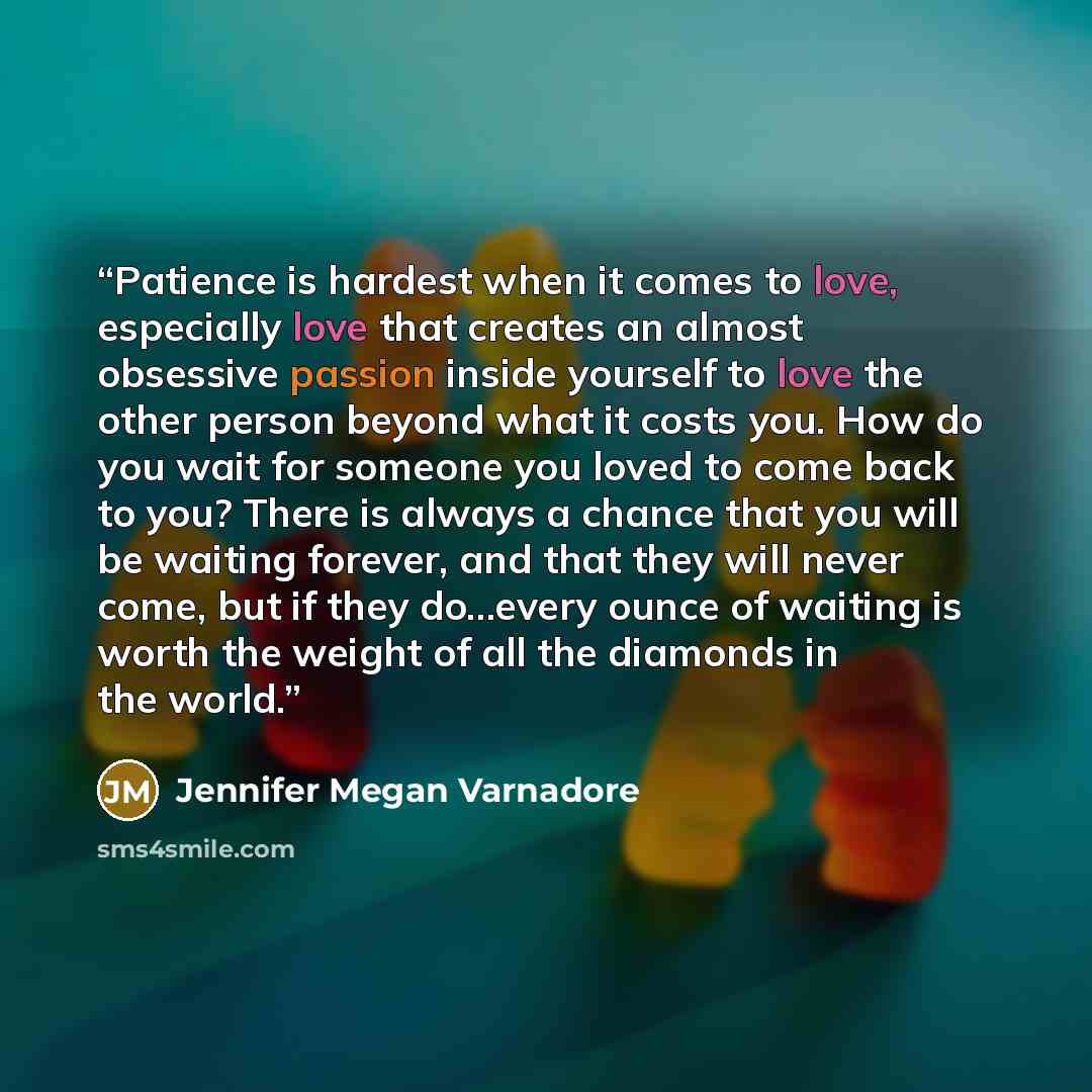 “Patience is hardest when it comes to love, especially love that creates an almost obsessive passion inside yourself to love the other person beyond what it costs you. How do you wait for someone you loved to come back to you? There is always a chance that you will be waiting forever, and that they…” quote by Jennifer Megan Varnadore
