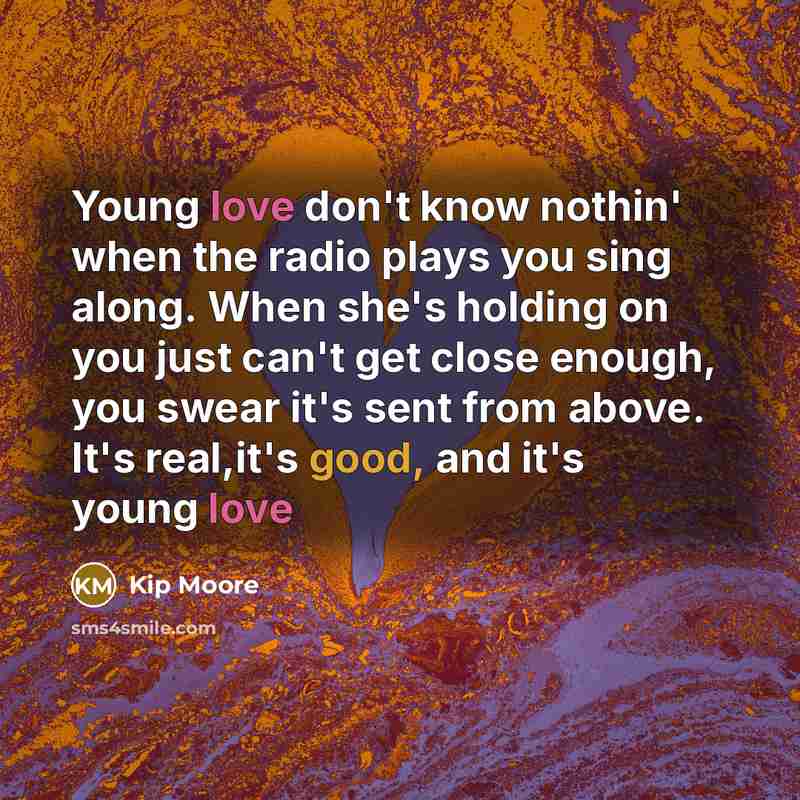 “Young love don't know nothin' when the radio plays you sing along. When she's holding on you just can't get close enough, you swear it's sent from above. It's real,it's good, and it's young love” quote by Kip Moore