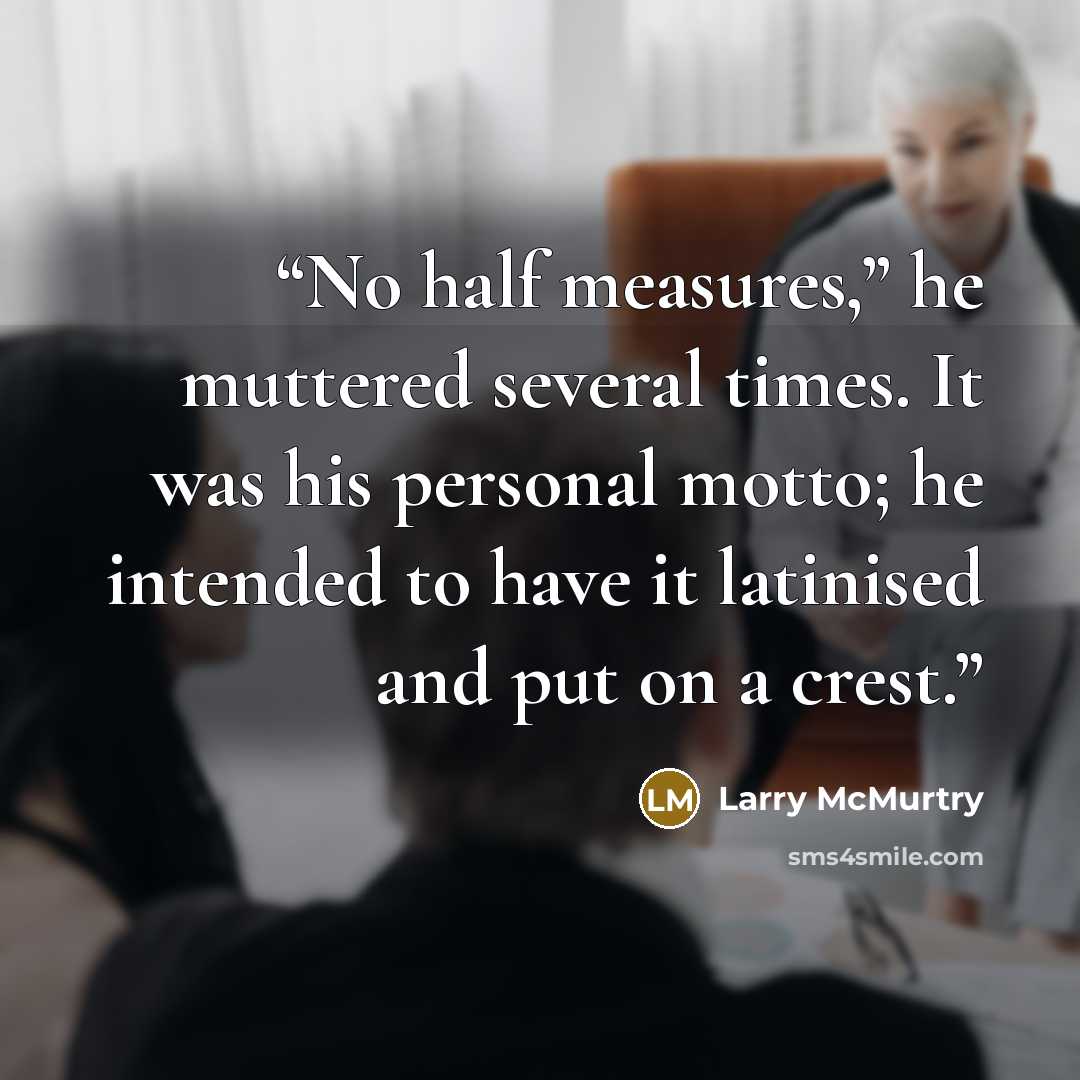 “No half measures,” he muttered several times. It was his personal motto; he intended to have it latinised and put on a crest.” quote by Larry McMurtry