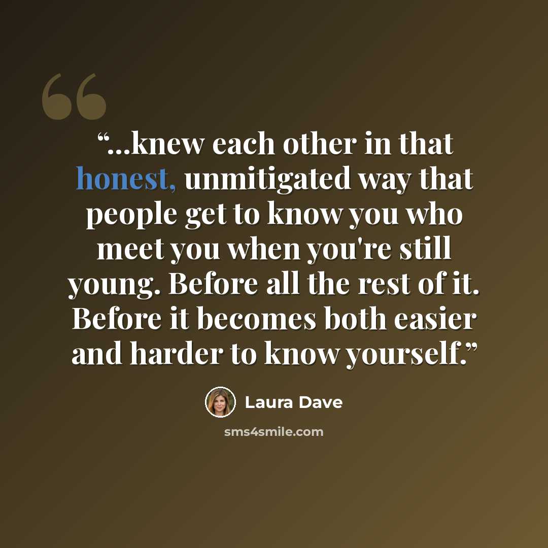 “...knew each other in that honest, unmitigated way that people get to know you who meet you when you're still young. Before all the rest of it. Before it becomes both easier and harder to know yourself.” quote by Laura Dave