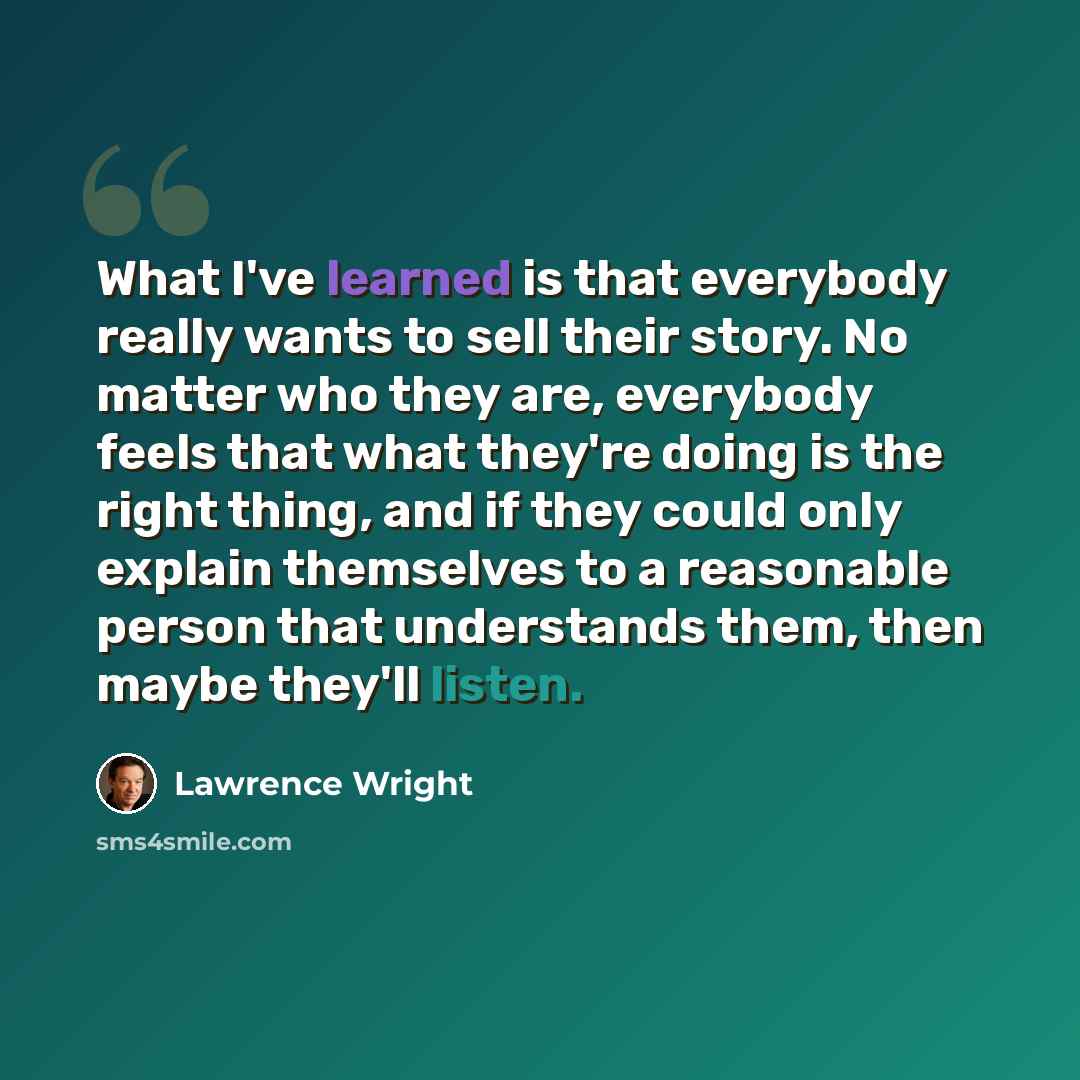 “What I've learned is that everybody really wants to sell their story. No matter who they are, everybody feels that what they're doing is the right thing, and if they could only explain themselves to a reasonable person that understands them, then maybe they'll listen.” quote by Lawrence Wright