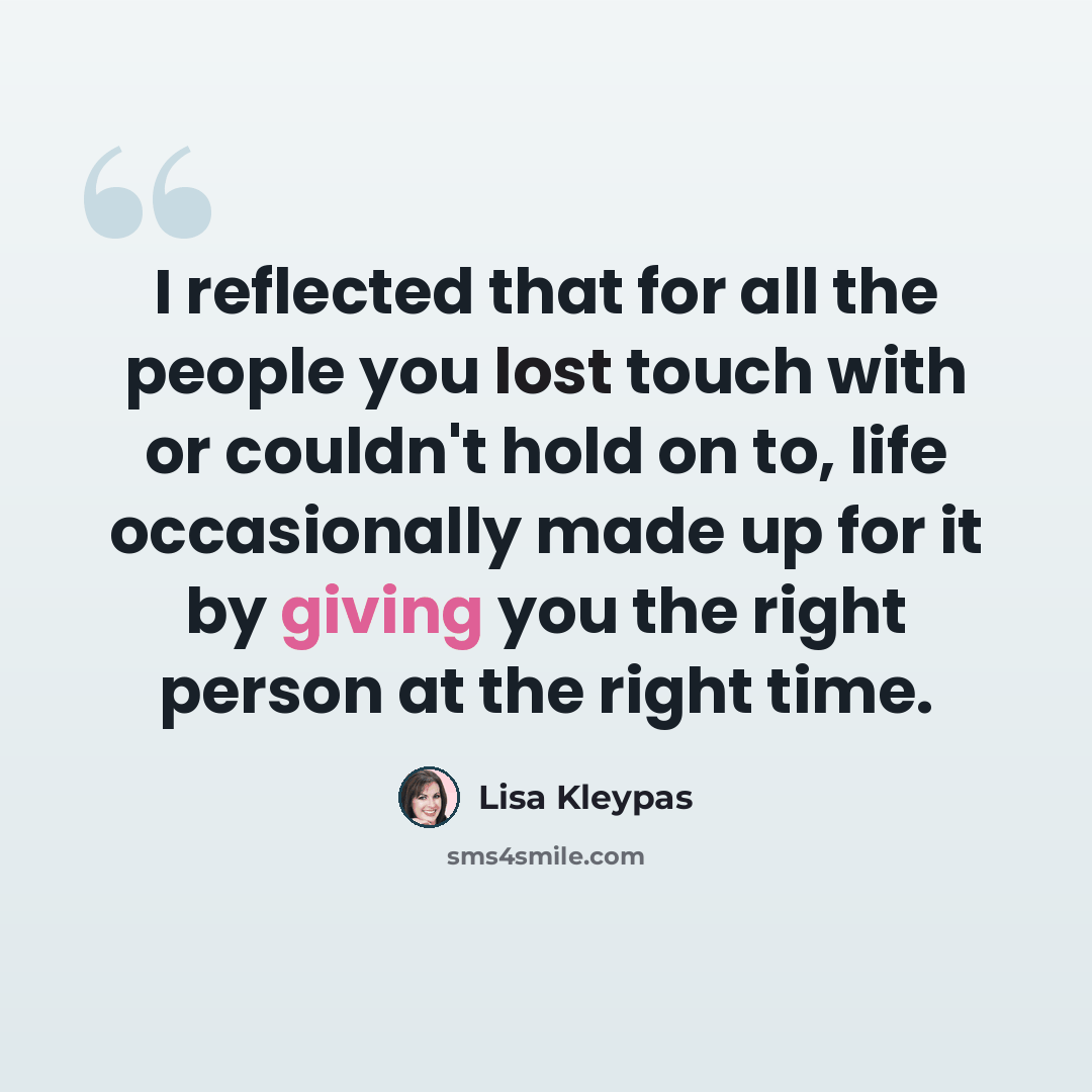 “I reflected that for all the people you lost touch with or couldn't hold on to, life occasionally made up for it by giving you the right person at the right time.” quote by Lisa Kleypas