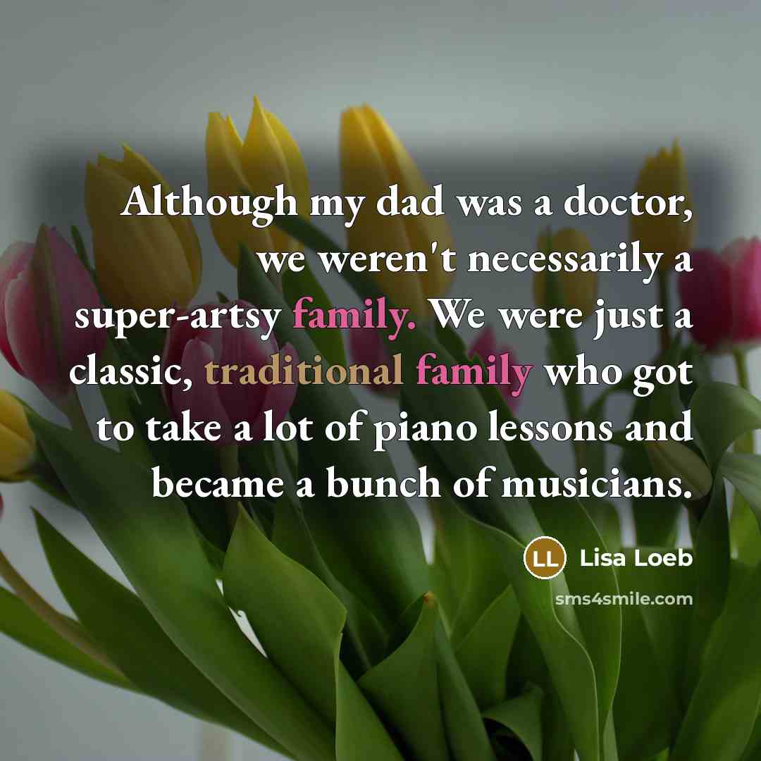 “Although my dad was a doctor, we weren't necessarily a super-artsy family. We were just a classic, traditional family who got to take a lot of piano lessons and became a bunch of musicians.” quote by Lisa Loeb