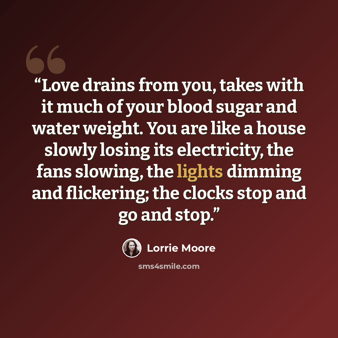 “Love drains from you, takes with it much of your blood sugar and water weight. You are like a house slowly losing its electricity, the fans slowing, the lights dimming and flickering; the clocks stop and go and stop.” quote by Lorrie Moore