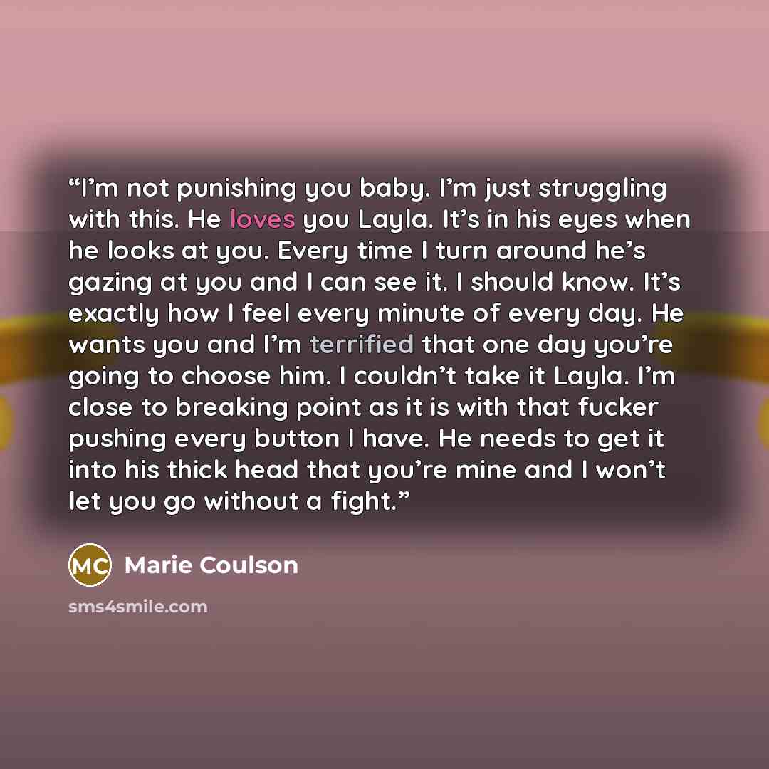 “I’m not punishing you baby. I’m just struggling with this. He loves you Layla. It’s in his eyes when he looks at you. Every time I turn around he’s gazing at you and I can see it. I should know. It’s exactly how I feel every minute of every day. He wants you and I’m terrified that one day you’re…” quote by Marie Coulson