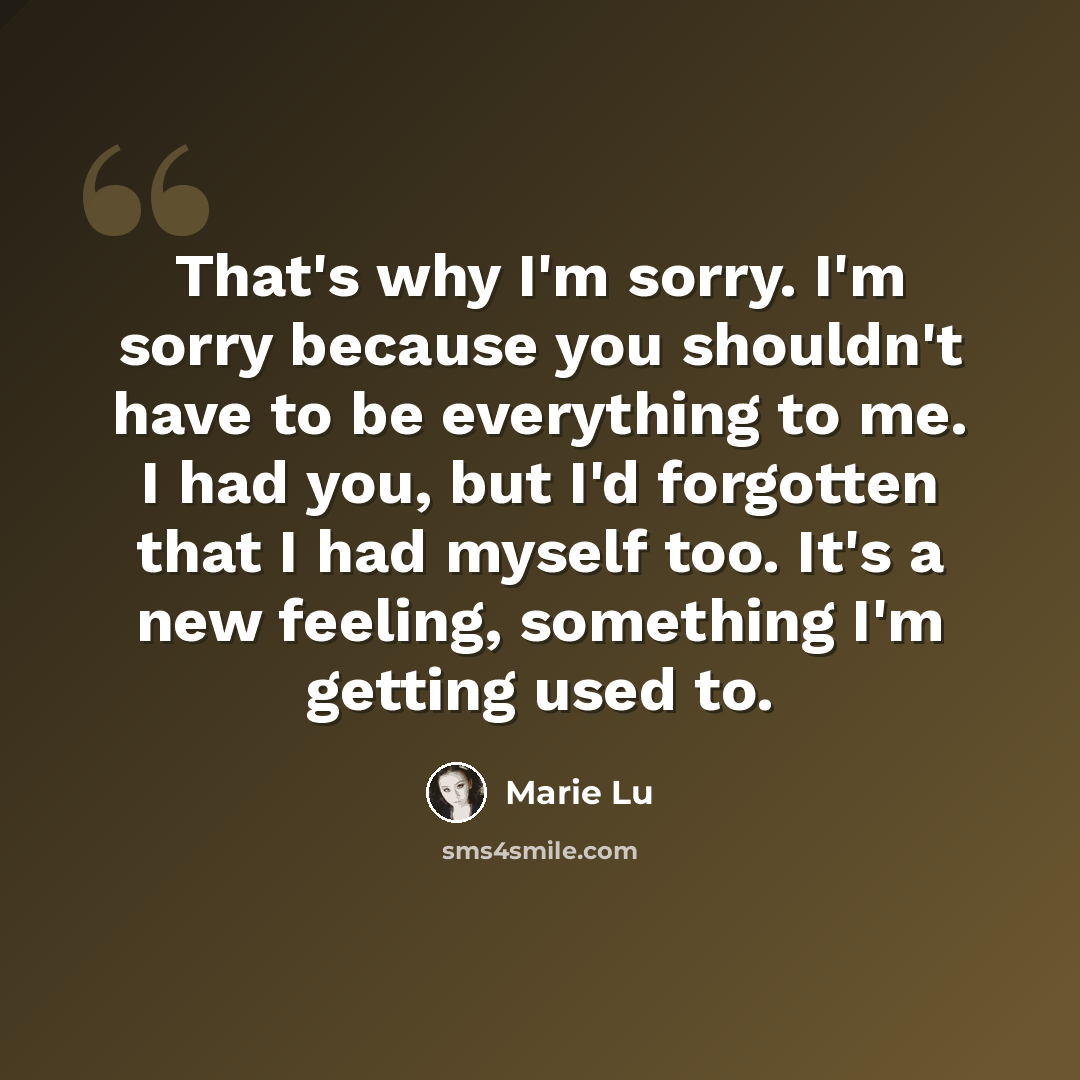 “That's why I'm sorry. I'm sorry because you shouldn't have to be everything to me. I had you, but I'd forgotten that I had myself too. It's a new feeling, something I'm getting used to.” quote by Marie Lu