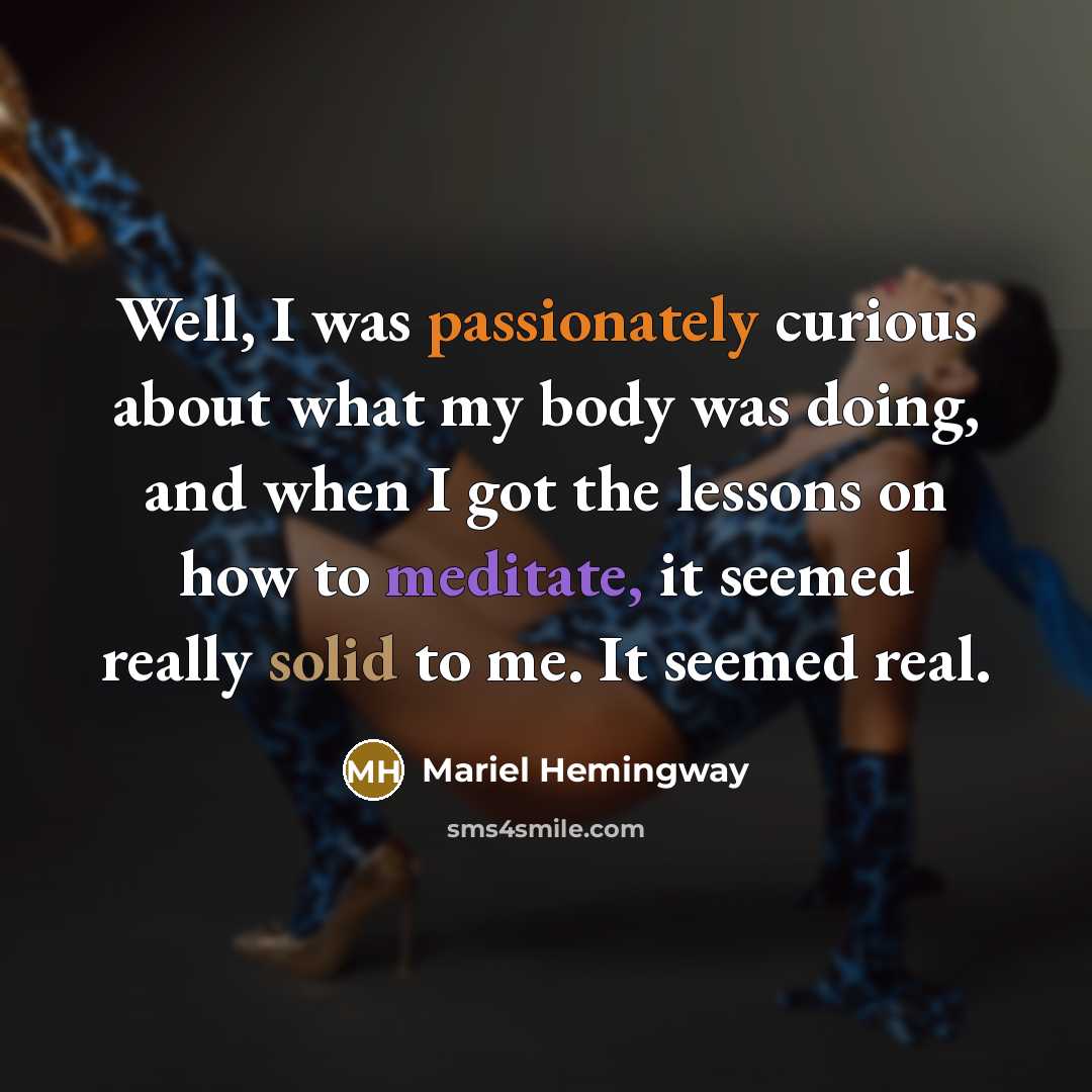 “Well, I was passionately curious about what my body was doing, and when I got the lessons on how to meditate, it seemed really solid to me. It seemed real.” quote by Mariel Hemingway