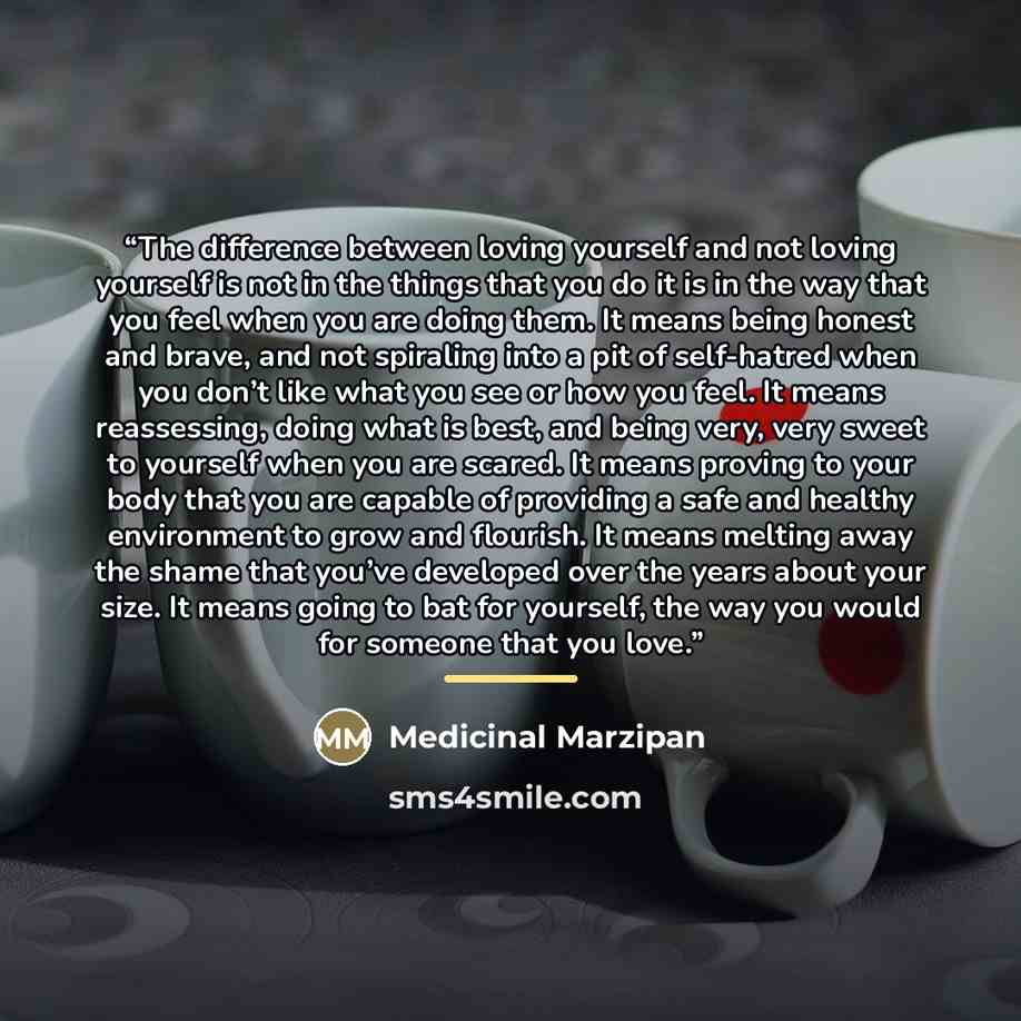“The difference between loving yourself and not loving yourself is not in the things that you do it is in the way that you feel when you are doing them. It means being honest and brave, and not spiraling into a pit of self-hatred when you don’t like what you see or how you feel. It means…” quote by Medicinal Marzipan