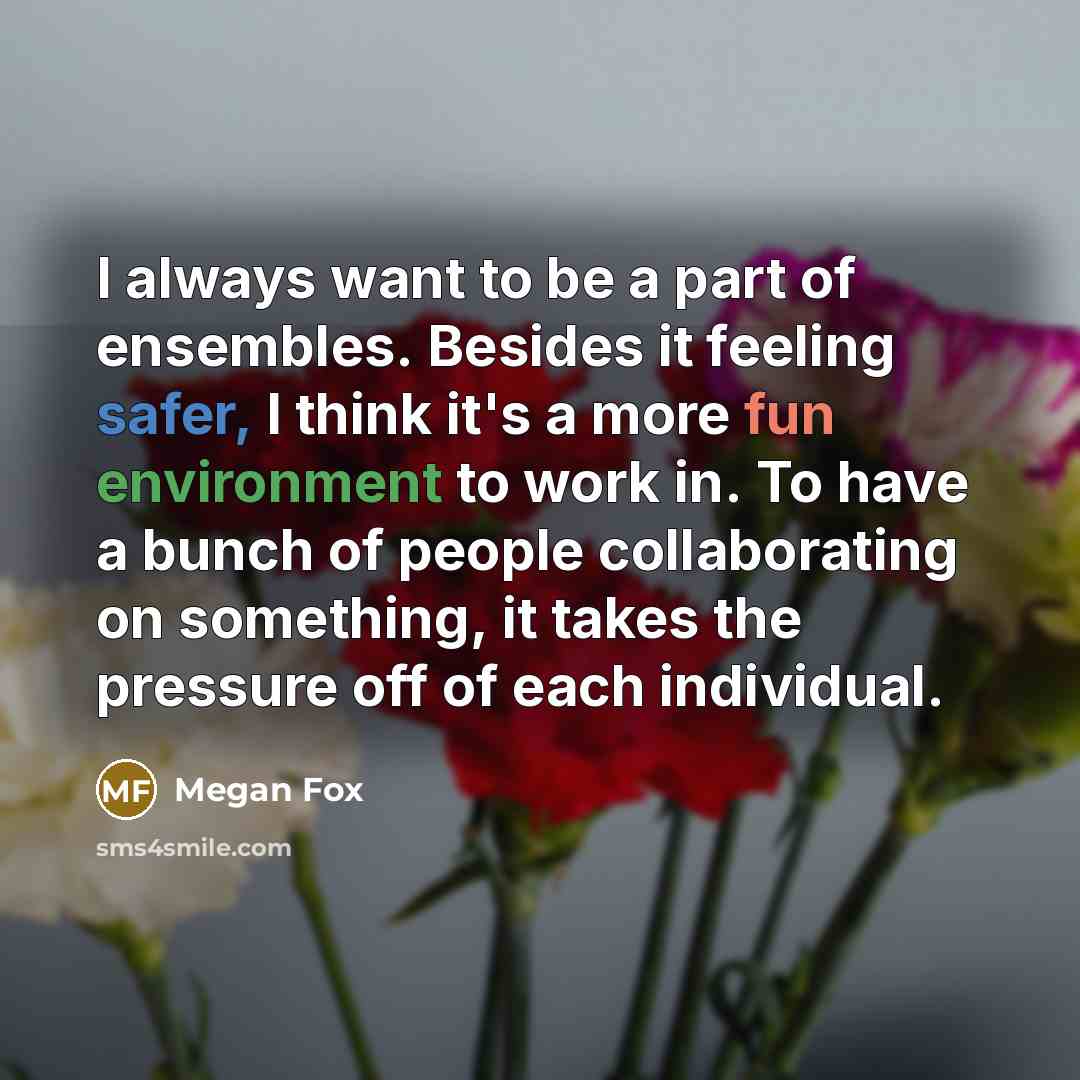 “I always want to be a part of ensembles. Besides it feeling safer, I think it's a more fun environment to work in. To have a bunch of people collaborating on something, it takes the pressure off of each individual.” quote by Megan Fox